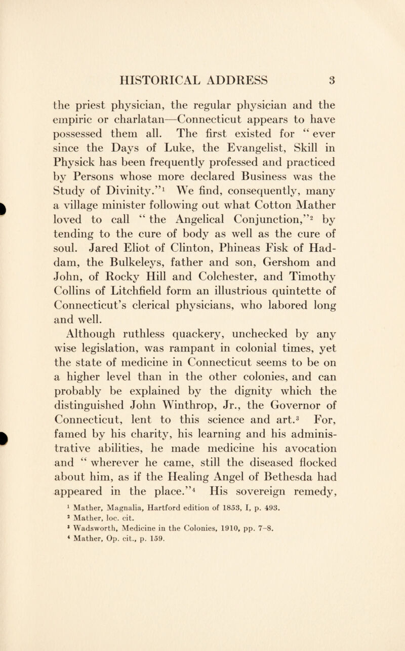 the priest physician, the regular physician and the empiric or charlatan—Connecticut appears to have possessed them all. The first existed for “ ever since the Days of Luke, the Evangelist, Skill in Physick has been frequently professed and practiced by Persons whose more declared Business was the Study of Divinity.”1 We find, consequently, many a village minister following out what Cotton Mather loved to call ” the Angelical Conjunction,”2 by tending to the cure of body as well as the cure of soul. Jared Eliot of Clinton, Phineas Fisk of Had- dam, the Bulkeleys, father and son, Gershom and John, of Rocky Hill and Colchester, and Timothy Collins of Litchfield form an illustrious quintette of Connecticut’s clerical physicians, who labored long and well. Although ruthless quackery, unchecked by any wise legislation, was rampant in colonial times, yet the state of medicine in Connecticut seems to be on a higher level than in the other colonies, and can probably be explained by the dignity which the distinguished John Winthrop, Jr., the Governor of Connecticut, lent to this science and art.3 For, famed by his charity, his learning and his adminis¬ trative abilities, he made medicine his avocation and “ wherever he came, still the diseased flocked about him, as if the Healing Angel of Bethesda had appeared in the place.”4 His sovereign remedy, 1 Mather, Magnalia, Hartford edition of 1853, I, p. 493. 2 Mather, loc. cit. 1 Wadsworth, Medicine in the Colonies, 1910, pp. 7-8. 4 Mather, Op. cit., p. 159.