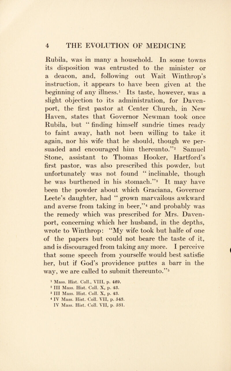 Rubila, was in many a household. In some towns its disposition was entrusted to the minister or a deacon, and, following out Wait Winthrop’s instruction, it appears to have been given at the beginning of any illness.1 Its taste, however, was a slight objection to its administration, for Daven¬ port, the first pastor at Center Church, in New Haven, states that Governor Newman took once Rubila, but 44 finding himself sundrie times ready to faint away, hath not been willing to take it again, nor his wife that he should, though we per¬ suaded and encouraged him thereunto.”2 Samuel Stone, assistant to Thomas Hooker, Hartford’s first pastor, was also prescribed this powder, but unfortunately was not found 44 inclinable, though he was burthened in his stomach.”3 It may have been the powder about which Graciana, Governor Leete’s daughter, had 44 grown marvailous awkward and averse from taking in beer,”4 and probably was the remedy which was prescribed for Mrs. Daven¬ port, concerning which her husband, in the depths, wrote to Winthrop: 44My wife took but halfe of one of the papers but could not beare the taste of it, and is discouraged from taking any more. I perceive that some speech from yourselfe would best satisfie her, but if God’s providence puttes a barr in the way, we are called to submit thereunto.”5 1 Mass. Hist. Coll., VIII, p. 429. 2 III Mass. Hist. Coll. X, p. 43. 3 III Mass. Hist. Coll. X, p. 43. 4 IV Mass. Hist. Coll. VII, p. 543. IV Mass. Hist. Coll. VII, p. 531.