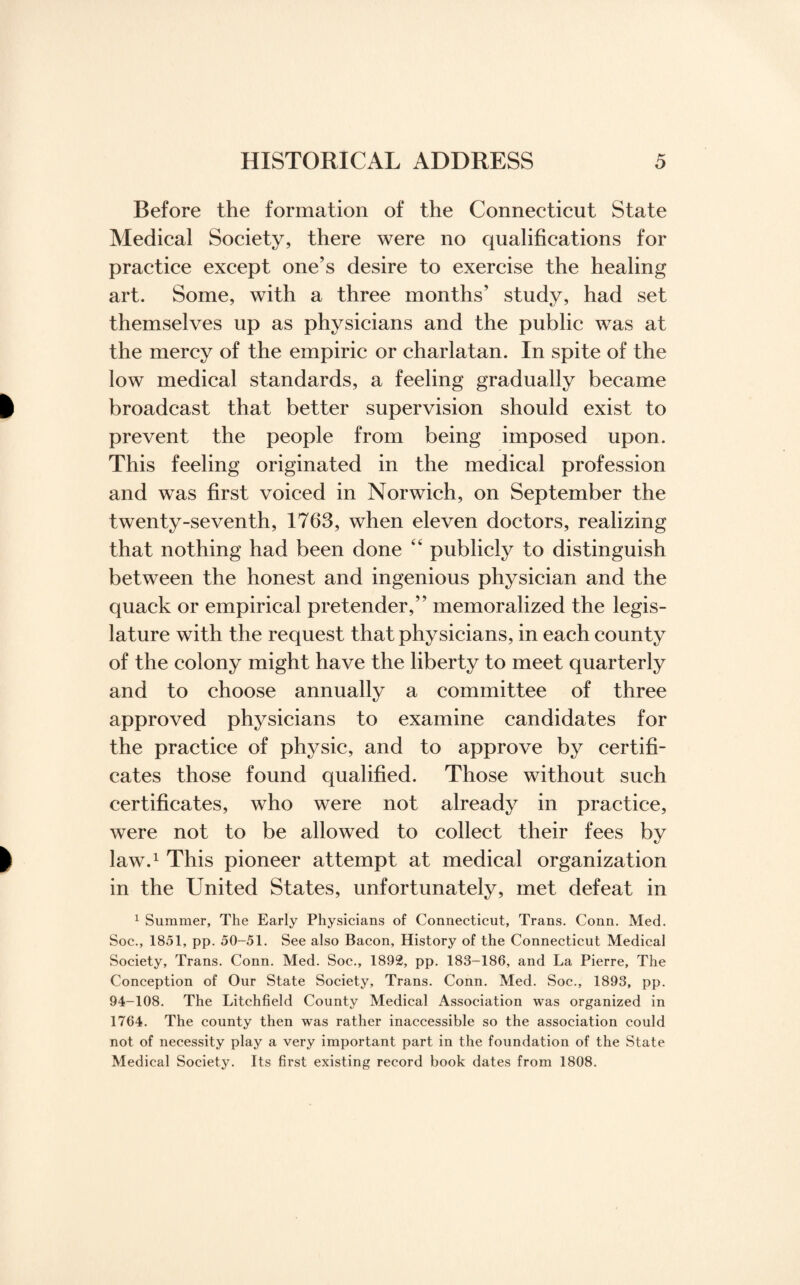 Before the formation of the Connecticut State Medical Society, there were no qualifications for practice except one’s desire to exercise the healing art. Some, with a three months’ study, had set themselves up as physicians and the public was at the mercy of the empiric or charlatan. In spite of the low medical standards, a feeling gradually became broadcast that better supervision should exist to prevent the people from being imposed upon. This feeling originated in the medical profession and was first voiced in Norwich, on September the twenty-seventh, 1763, when eleven doctors, realizing that nothing had been done 44 publicly to distinguish between the honest and ingenious physician and the quack or empirical pretender,” memoralized the legis¬ lature with the request that physicians, in each county of the colony might have the liberty to meet quarterly and to choose annually a committee of three approved physicians to examine candidates for the practice of physic, and to approve by certifi¬ cates those found qualified. Those without such certificates, who were not already in practice, were not to be allowed to collect their fees by law.1 This pioneer attempt at medical organization in the United States, unfortunately, met defeat in 1 Summer, The Early Physicians of Connecticut, Trans. Conn. Med. Soc., 1851, pp. 50-51. See also Bacon, History of the Connecticut Medical Society, Trans. Conn. Med. Soc., 1892, pp. 183-186, and La Pierre, The Conception of Our State Society, Trans. Conn. Med. Soc., 1893, pp. 94-108. The Litchfield County Medical Association was organized in 1764. The county then was rather inaccessible so the association could not of necessity play a very important part in the foundation of the State Medical Society. Its first existing record book dates from 1808.