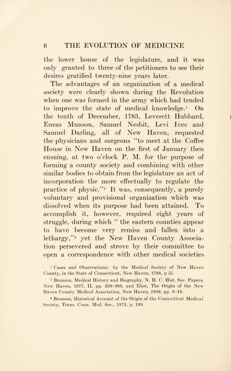 the lower house of the legislature, and it was only granted to three of the petitioners to see their desires gratified twenty-nine years later. The advantages of an organization of a medical society were clearly shown during the Revolution when one was formed in the army which had tended to improve the state of medical knowledge.1 On the tenth of December, 1783, Leverett Hubbard, Eneas Munson, Samuel Nesbit, Levi Ives and Samuel Darling, all of New Haven, requested the physicians and surgeons “to meet at the Coffee House in New Haven on the first of January then ensuing, at two o’clock P. M. for the purpose of forming a county society and combining with other similar bodies to obtain from the legislature an act of incorporation the more effectually to regulate the practice of physic.”2 It was, consequently, a purely voluntary and provisional organization which was dissolved when its purpose had been attained. To accomplish it, however, required eight years of struggle, during which “ the eastern counties appear to have become very remiss and fallen into a lethargy,”3 yet the New Haven County Associa¬ tion persevered and strove by their committee to open a correspondence with other medical societies 1 Cases and Observations; by the Medical Society of New Haven County, in the State of Connecticut, New Haven, 1788, p iii. 2 Bronson, Medical History and Biography, N. H. C. Hist. Soc. Papers, New Haven, 1877, II, pp. 239-388, and Eliot, The Origin of the New Haven County Medical Association, New Haven, 1902, pp. 8-16. 3 Bronson, Historical Account of the Origin of the Connecticut Medical Society, Trans. Conn. Med. Soc., 1873, p. 198.