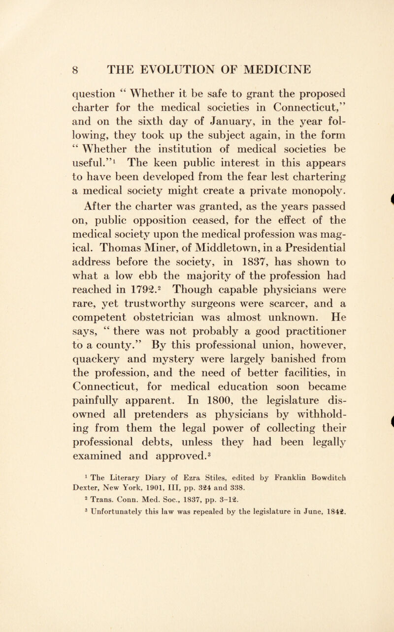 question 44 Whether it be safe to grant the proposed charter for the medical societies in Connecticut,” and on the sixth day of January, in the year fol¬ lowing, they took up the subject again, in the form 44 Whether the institution of medical societies be useful.”1 The keen public interest in this appears to have been developed from the fear lest chartering a medical society might create a private monopoly. After the charter was granted, as the years passed on, public opposition ceased, for the effect of the medical society upon the medical profession was mag¬ ical. Thomas Miner, of Middletown, in a Presidential address before the society, in 1837, has shown to what a low ebb the majority of the profession had reached in 1792.2 Though capable physicians were rare, yet trustworthy surgeons were scarcer, and a competent obstetrician was almost unknown. He says, 44 there was not probably a good practitioner to a county.” By this professional union, however, quackery and mystery were largely banished from the profession, and the need of better facilities, in Connecticut, for medical education soon became painfully apparent. In 1800, the legislature dis¬ owned all pretenders as physicians by withhold¬ ing from them the legal power of collecting their professional debts, unless they had been legally examined and approved.3 1 The Literary Diary of Ezra Stiles, edited by Franklin Bowditch Dexter, New York, 1901, III, pp. 324 and 338. 2 Trans. Conn. Med. Soc., 1837, pp. 3-12. 3 Unfortunately this law was repealed by the legislature in June, 1842.