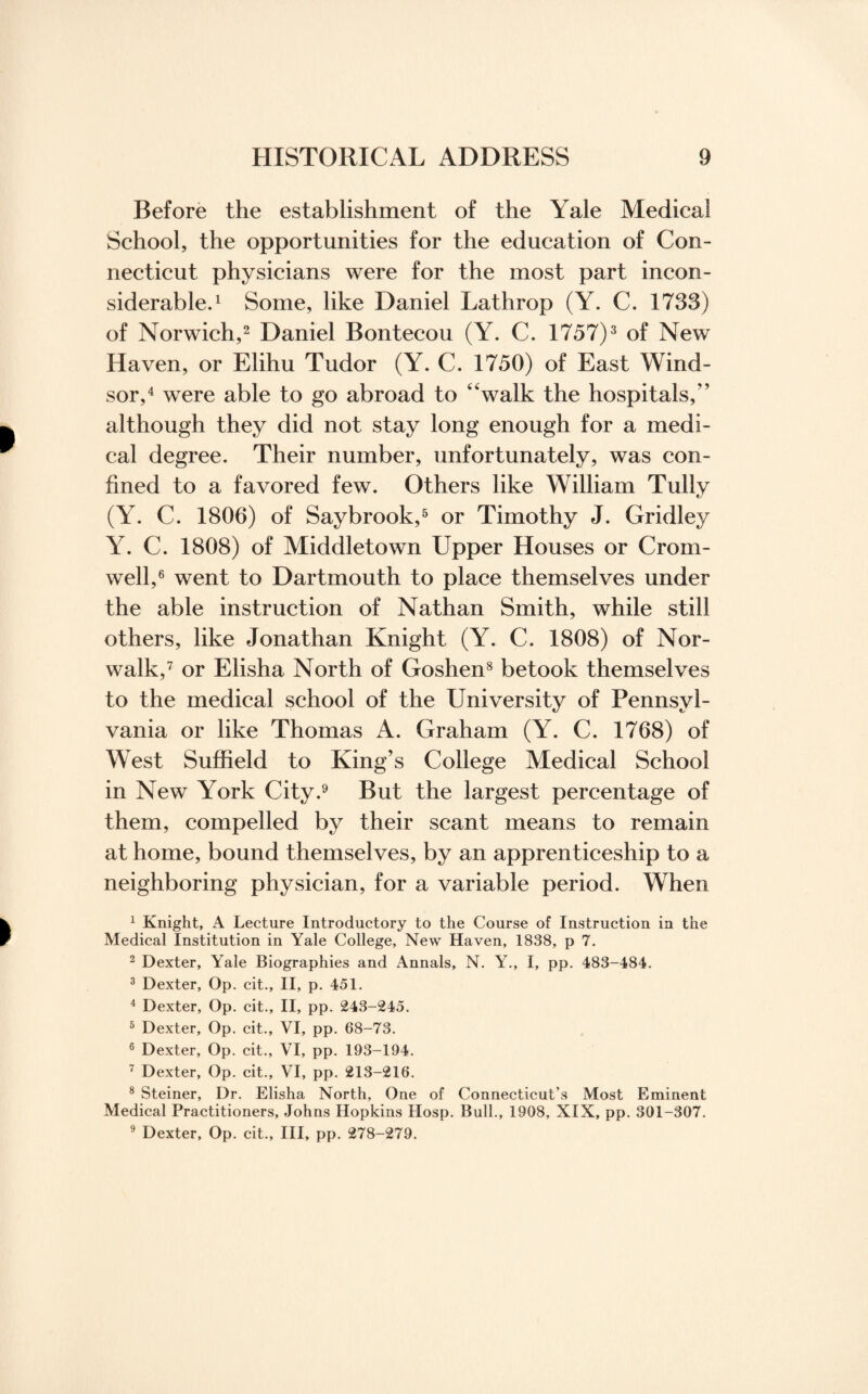 Before the establishment of the Yale Medical School, the opportunities for the education of Con¬ necticut physicians were for the most part incon¬ siderable.1 Some, like Daniel Lathrop (Y. C. 1733) of Norwich,2 Daniel Bontecou (Y. C. 1757)3 of New Haven, or Elihu Tudor (Y. C. 1750) of East Wind¬ sor,4 were able to go abroad to 4‘walk the hospitals,” although they did not stay long enough for a medi¬ cal degree. Their number, unfortunately, was con¬ fined to a favored few. Others like William Tully (Y. C. 1806) of Saybrook,5 or Timothy J. Gridley Y. C. 1808) of Middletown Upper Houses or Crom¬ well,6 went to Dartmouth to place themselves under the able instruction of Nathan Smith, while still others, like Jonathan Knight (Y. C. 1808) of Nor¬ walk,7 or Elisha North of Goshen8 betook themselves to the medical school of the University of Pennsyl¬ vania or like Thomas A. Graham (Y. C. 1768) of West Suffield to King’s College Medical School in New York City.9 But the largest percentage of them, compelled by their scant means to remain at home, bound themselves, by an apprenticeship to a neighboring physician, for a variable period. When 1 Knight, A Lecture Introductory to the Course of Instruction in the Medical Institution in Yale College, New Haven, 1838, p 7. 2 Dexter, Yale Biographies and Annals, N. Y., I, pp. 483-484. 3 Dexter, Op. cit., II, p. 451. 4 Dexter, Op. cit., II, pp. 243-245. 5 Dexter, Op. cit., VI, pp. 68-73. 6 Dexter, Op. cit., VI, pp. 193-194. 7 Dexter, Op. cit., VI, pp. 213-216. 8 Steiner, Dr. Elisha North, One of Connecticut’s Most Eminent Medical Practitioners, Johns Hopkins Hosp. Bull., 1908, XIX, pp. 301-307. 9 Dexter, Op. cit.. Ill, pp. 278-279.