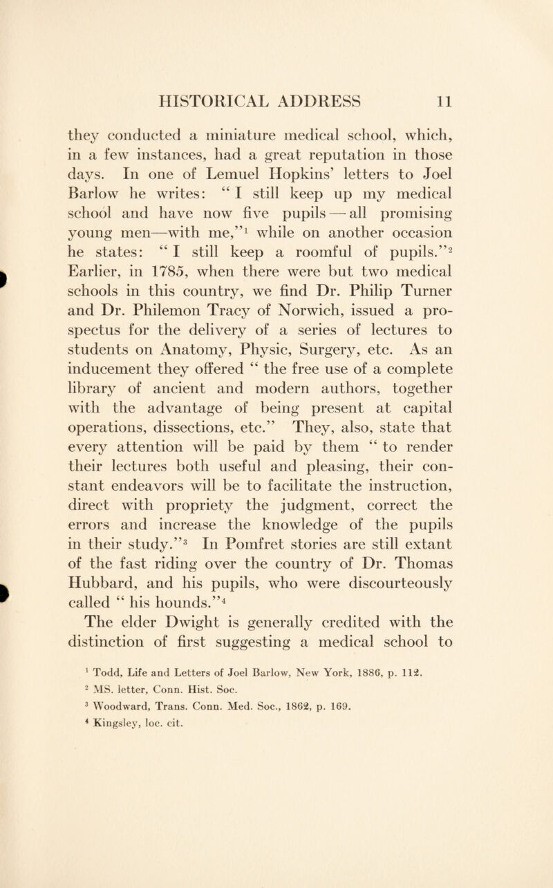 they conducted a miniature medical school, which, in a few instances, had a great reputation in those days. In one of Lemuel Hopkins’ letters to Joel Barlow he writes: 44 I still keep up my medical school and have now five pupils—all promising young men—with me,”1 while on another occasion he states: 44 I still keep a roomful of pupils.”2 Earlier, in 1785, when there were but two medical schools in this country, we find Dr. Philip Turner and Dr. Philemon Tracy of Norwich, issued a pro¬ spectus for the delivery of a series of lectures to students on Anatomy, Physic, Surgery, etc. As an inducement they offered 44 the free use of a complete library of ancient and modern authors, together with the advantage of being present at capital operations, dissections, etc.” They, also, state that every attention will be paid by them 44 to render their lectures both useful and pleasing, their con¬ stant endeavors will be to facilitate the instruction, direct with propriety the judgment, correct the errors and increase the knowledge of the pupils in their study.”3 In Pomfret stories are still extant of the fast riding over the country of Dr. Thomas Hubbard, and his pupils, who were discourteously called 44 his hounds.”4 The elder Dwight is generally credited with the distinction of first suggesting a medical school to 1 Todd, Life and Letters of Joe] Barlow, New York, 1886, p. 112. 2 MS. letter. Conn. Hist. Soc. 3 Woodward, Trans. Conn. Med. Soc., 1862, p. 169. 4 Kingsley, loc. cit.