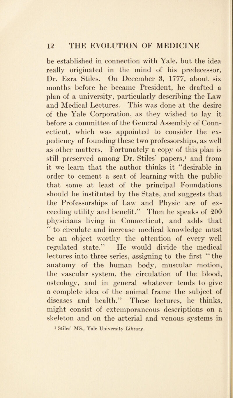 be established in connection with Yale, but the idea really originated in the mind of his predecessor, Dr. Ezra Stiles. On December 3, 1777, about six months before he became President, he drafted a plan of a university, particularly describing the Law and Medical Lectures. This was done at the desire of the Yale Corporation, as they wished to lay it before a committee of the General Assembly of Conn¬ ecticut, which was appointed to consider the ex¬ pediency of founding these two professorships, as well as other matters. Fortunately a copy of this plan is still preserved among Dr. Stiles’ papers,1 and from it we learn that the author thinks it ‘‘desirable in order to cement a seat of learning with the public that some at least of the principal Foundations should be instituted by the State, and suggests that the Professorships of Law and Physic are of ex¬ ceeding utility and benefit.” Then he speaks of 200 physicians living in Connecticut, and adds that to circulate and increase medical knowledge must be an object worthy the attention of every well regulated state.” He would divide the medical lectures into three series, assigning to the first the anatomy of the human body, muscular motion, the vascular system, the circulation of the blood, osteology, and in general whatever tends to give a complete idea of the animal frame the subject of diseases and health.” These lectures, he thinks, might consist of extemporaneous descriptions on a skeleton and on the arterial and venous systems in 1 Stiles’ MS., Yale University Library.