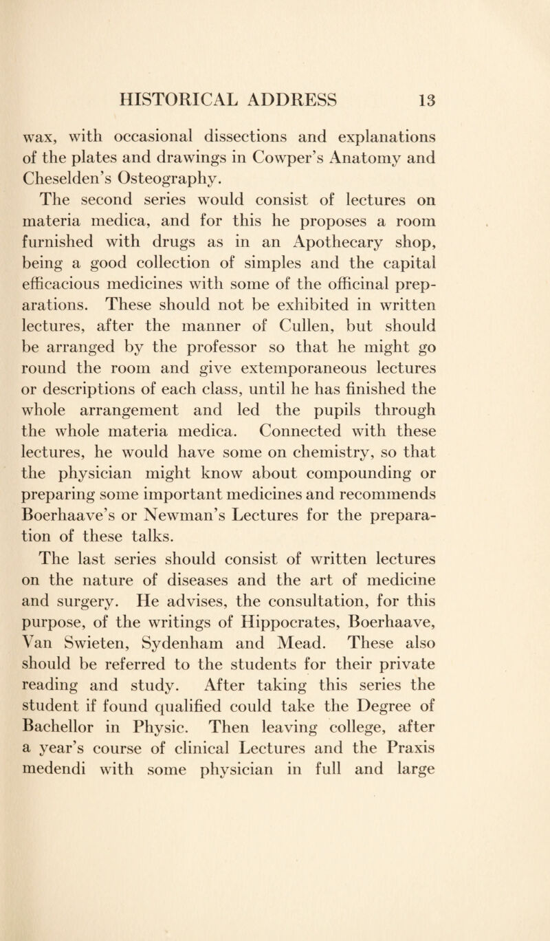 wax, with occasional dissections and explanations of the plates and drawings in Cowper’s Anatomy and Cheselden’s Osteography. The second series would consist of lectures on materia medica, and for this he proposes a room furnished with drugs as in an Apothecary shop, being a good collection of simples and the capital efficacious medicines with some of the officinal prep¬ arations. These should not be exhibited in written lectures, after the manner of Cullen, but should be arranged by the professor so that he might go round the room and give extemporaneous lectures or descriptions of each class, until he has finished the whole arrangement and led the pupils through the whole materia medica. Connected with these lectures, he would have some on chemistry, so that the physician might know about compounding or preparing some important medicines and recommends Boerhaave’s or Newman’s Lectures for the prepara¬ tion of these talks. The last series should consist of written lectures on the nature of diseases and the art of medicine and surgery. He advises, the consultation, for this purpose, of the writings of Hippocrates, Boerhaave, Van Swieten, Sydenham and Mead. These also should be referred to the students for their private reading and study. After taking this series the student if found qualified could take the Degree of Bachellor in Physic. Then leaving college, after a year’s course of clinical Lectures and the Praxis medendi with some physician in full and large