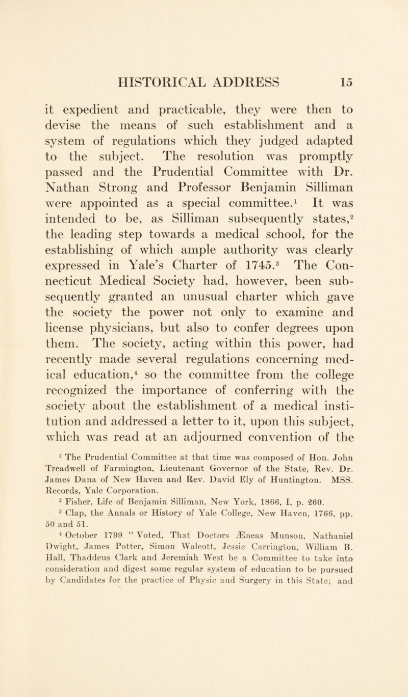 it expedient and practicable, they were then to devise the means of such establishment and a system of regulations which they judged adapted to the subject. The resolution was promptly passed and the Prudential Committee with Dr. Nathan Strong and Professor Benjamin Silliman were appointed as a special committee.1 It was intended to be, as Silliman subsequently states,2 the leading step towards a medical school, for the establishing of which ample authority was clearly expressed in Yale’s Charter of 1745.3 The Con¬ necticut Medical Society had, however, been sub¬ sequently granted an unusual charter which gave the society the power not only to examine and license physicians, but also to confer degrees upon them. The society, acting within this power, had recently made several regulations concerning med¬ ical education,4 so the committee from the college recognized the importance of conferring with the society about the establishment of a medical insti¬ tution and addressed a letter to it, upon this subject, which was read at an adjourned convention of the 1 The Prudential Committee at that time was composed of Hon. John Treadwell of Farmington, Lieutenant Governor of the State, Rev. Dr. James Dana of New Haven and Rev. David Ely of Huntington. MSS. Records, Yale Corporation. 2 Fisher, Life of Benjamin Silliman, New York, 1866, I, p. 260. 3 Clap, the Annals or History of Yale College, New Haven, 1766, pp. 50 and 51. 4 October 1799 “ Voted, That Doctors TEneas Munson, Nathaniel D wight, James Potter, Simon Walcott, Jessie Carrington, William B. Hall, Thaddeus Clark and Jeremiah West be a Committee to take into consideration and digest some regular system of education to be pursued by Candidates for the practice of Physic and Surgery in this State; and