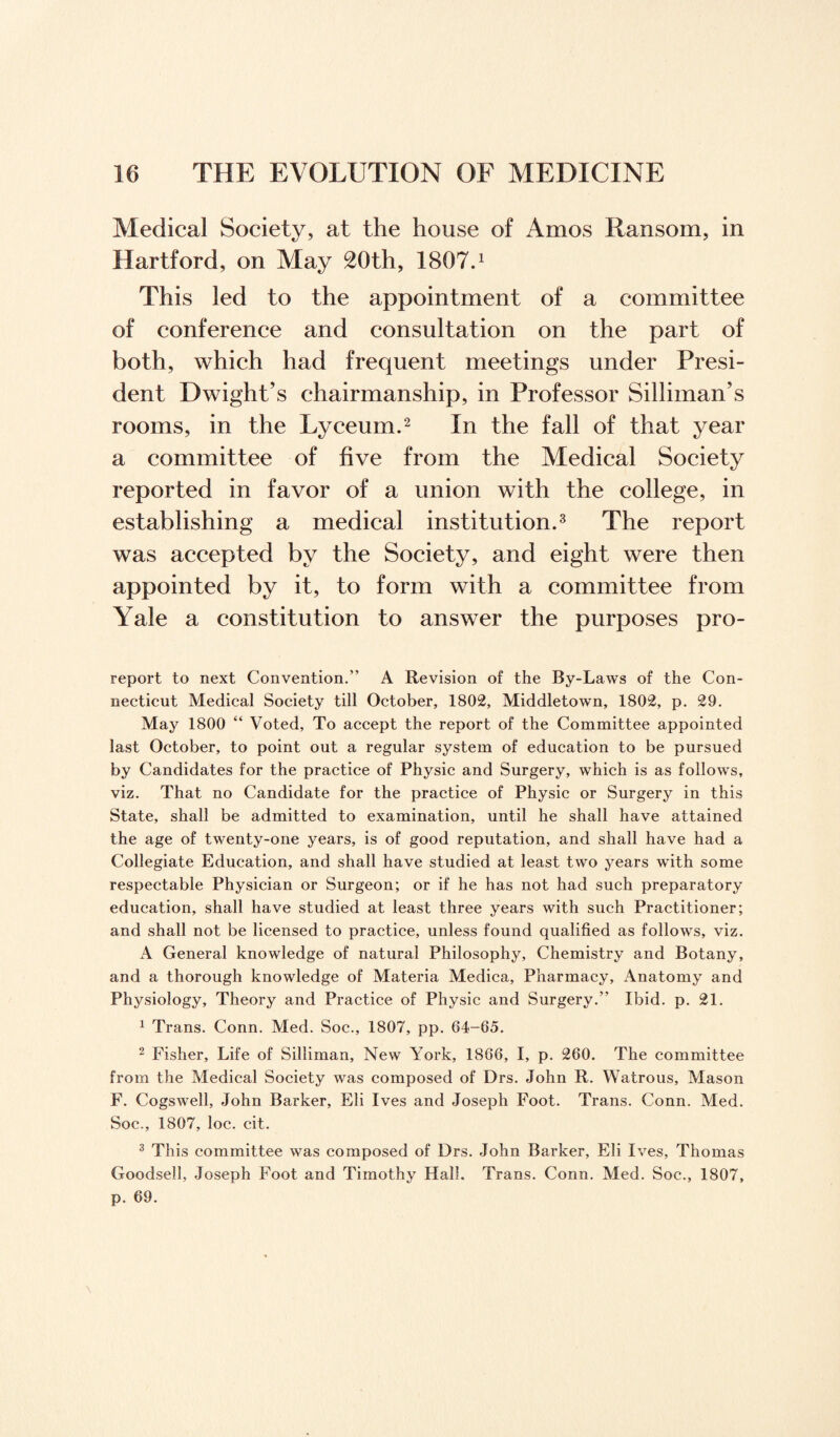 Medical Society, at the house of Amos Ransom, in Hartford, on May 20th, 1807.1 This led to the appointment of a committee of conference and consultation on the part of both, which had frequent meetings under Presi¬ dent Dwight’s chairmanship, in Professor Silliman’s rooms, in the Lyceum.2 In the fall of that year a committee of five from the Medical Society reported in favor of a union with the college, in establishing a medical institution.3 The report was accepted by the Society, and eight were then appointed by it, to form with a committee from Yale a constitution to answer the purposes pro- report to next Convention.” A Revision of the By-Laws of the Con¬ necticut Medical Society till October, 1802, Middletown, 1802, p. 29. May 1800 “ Voted, To accept the report of the Committee appointed last October, to point out a regular system of education to be pursued by Candidates for the practice of Physic and Surgery, which is as follows, viz. That no Candidate for the practice of Physic or Surgery in this State, shall be admitted to examination, until he shall have attained the age of twenty-one years, is of good reputation, and shall have had a Collegiate Education, and shall have studied at least two years with some respectable Physician or Surgeon; or if he has not had such preparatory education, shall have studied at least three years with such Practitioner; and shall not be licensed to practice, unless found qualified as follows, viz. A General knowledge of natural Philosophy, Chemistry and Botany, and a thorough knowledge of Materia Medica, Pharmacy, Anatomy and Physiology, Theory and Practice of Physic and Surgery.” Ibid. p. 21. 1 Trans. Conn. Med. Soc., 1807, pp. 64-65. 2 Fisher, Life of Silliman, New York, 1866, I, p. 260. The committee from the Medical Society was composed of Drs. John R. Watrous, Mason F. Cogswell, John Barker, Eli Ives and Joseph Foot. Trans. Conn. Med. Soc., 1807, loc. cit. 3 This committee was composed of Drs. John Barker, Eli Ives, Thomas Goodsell, Joseph Foot and Timothy Hall. Trans. Conn. Med. Soc., 1807, p. 69.