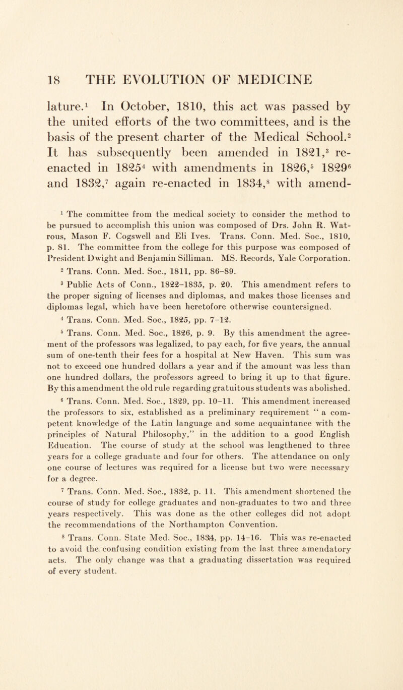 lature.1 In October, 1810, this act was passed by the united efforts of the two committees, and is the basis of the present charter of the Medical School.2 It has subsequently been amended in 1821,3 re¬ enacted in 18254 with amendments in 1826,5 18296 and 1832,7 again re-enacted in 1834,8 with a mend- 1 The committee from the medical society to consider the method to be pursued to accomplish this union was composed of Drs. John R. Wat- rous, Mason F. Cogswell and Eli Ives. Trans. Conn. Med. Soc., 1810, p. 81. The committee from the college for this purpose was composed of President Dwight and Benjamin Silliman. MS. Records, Yale Corporation. 2 Trans. Conn. Med. Soc., 1811, pp. 86-89. 3 Public Acts of Conn., 1822-1835, p. 20. This amendment refers to the proper signing of licenses and diplomas, and makes those licenses and diplomas legal, which have been heretofore otherwise countersigned. 4 Trans. Conn. Med. Soc., 1825, pp. 7-12. 5 Trans. Conn. Med. Soc., 1826, p. 9. By this amendment the agree¬ ment of the professors was legalized, to pay each, for five years, the annual sum of one-tenth their fees for a hospital at New Haven. This sum was not to exceed one hundred dollars a year and if the amount was less than one hundred dollars, the professors agreed to bring it up to that figure. By this amendment the old rule regarding gratuitous students was abolished. 6 Trans. Conn. Med. Soc., 1829, pp. 10-11. This amendment increased the professors to six, established as a preliminary requirement “ a com¬ petent knowledge of the Latin language and some acquaintance with the principles of Natural Philosophy,” in the addition to a good English Education. The course of study at the school was lengthened to three years for a college graduate and four for others. The attendance on only one course of lectures was required for a license but two were necessary for a degree. 7 Trans. Conn. Med. Soc., 1832, p. 11. This amendment shortened the course of study for college graduates and non-graduates to two and three years respectively. This was done as the other colleges did not adopt the recommendations of the Northampton Convention. 8 Trans. Conn. State Med. Soc., 183:4, pp. 14-16. This was re-enacted to avoid the confusing condition existing from the last three amendatory acts. The only change was that a graduating dissertation was required of every student.