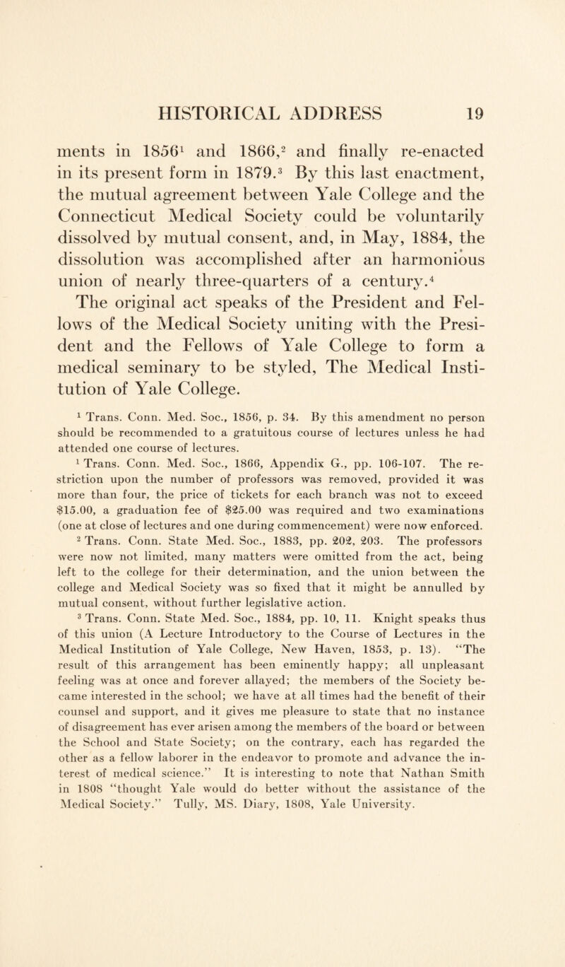 ments in 18561 and I860,2 and finally re-enacted in its present form in 1879.3 By this last enactment, the mutual agreement between Yale College and the Connecticut Medical Society could be voluntarily dissolved by mutual consent, and, in May, 1884, the dissolution was accomplished after an harmonious union of nearly three-quarters of a century.4 The original act speaks of the President and Fel¬ lows of the Medical Society uniting with the Presi¬ dent and the Fellows of Yale College to form a medical seminary to be styled, The Medical Insti¬ tution of Yale College. 1 Trans. Conn. Med. Soc., 1856, p. 34. By this amendment no person should be recommended to a gratuitous course of lectures unless he had attended one course of lectures. 1 Trans. Conn. Med. Soc., 1866, Appendix G., pp. 106-107. The re¬ striction upon the number of professors was removed, provided it was more than four, the price of tickets for each branch was not to exceed $15.00, a graduation fee of $25.00 was required and two examinations (one at close of lectures and one during commencement) were now enforced. 2 Trans. Conn. State Med. Soc., 1883, pp. 202, 203. The professors were now not limited, many matters were omitted from the act, being left to the college for their determination, and the union between the college and Medical Society was so fixed that it might be annulled by mutual consent, without further legislative action. 3 Trans. Conn. State Med. Soc., 1884, pp. 10, 11. Knight speaks thus of this union (A Lecture Introductory to the Course of Lectures in the Medical Institution of Yale College, New Haven, 1853, p. 13). “The result of this arrangement has been eminently happy; all unpleasant feeling was at once and forever allayed; the members of the Society be¬ came interested in the school; we have at all times had the benefit of their counsel and support, and it gives me pleasure to state that no instance of disagreement has ever arisen among the members of the board or between the School and State Society; on the contrary, each has regarded the other as a fellow laborer in the endeavor to promote and advance the in¬ terest of medical science.” It is interesting to note that Nathan Smith in 1808 “thought Yale would do better without the assistance of the Medical Society.” Tully, MS. Diary, 1808, Yale University.