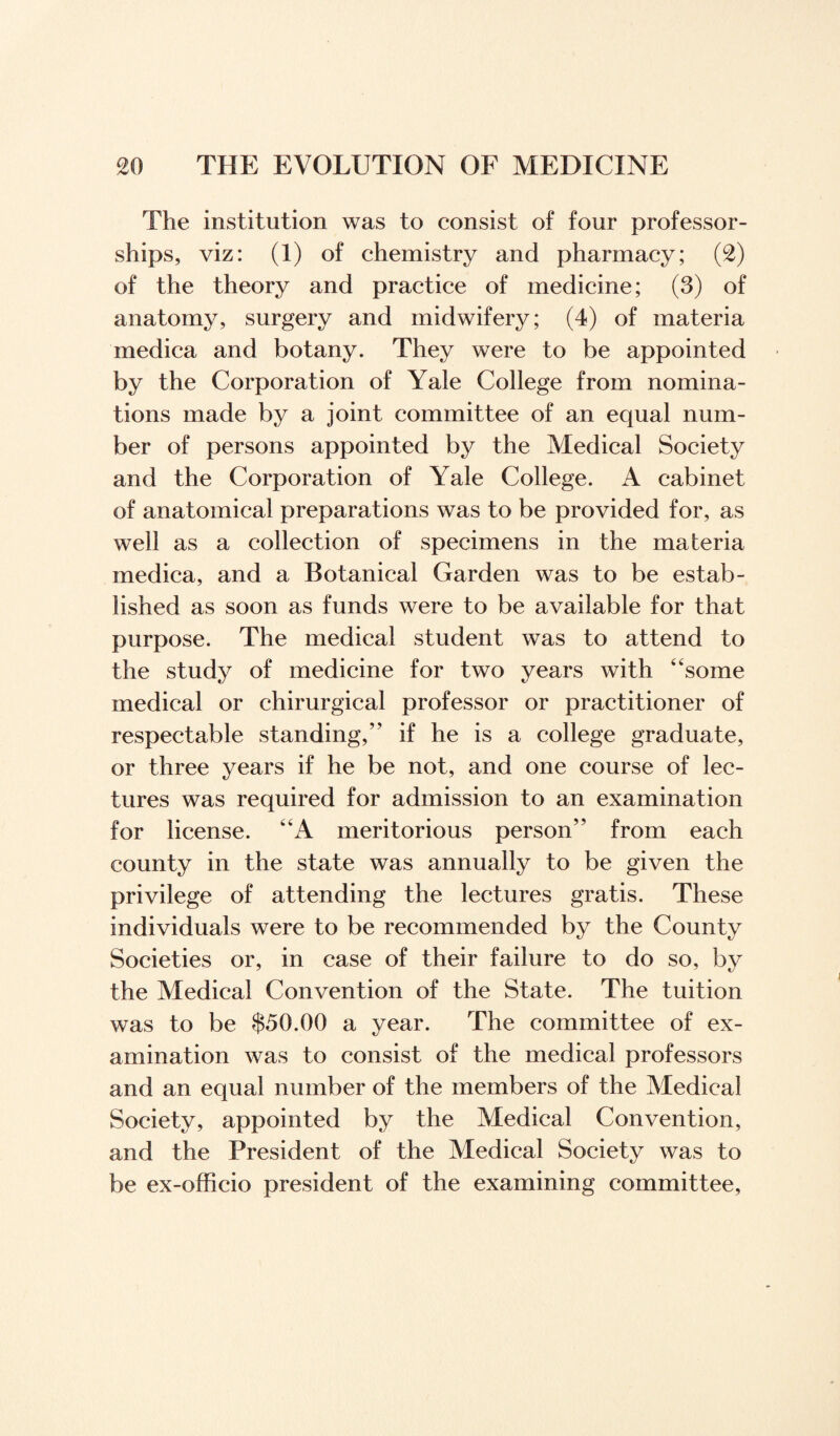 The institution was to consist of four professor¬ ships, viz: (1) of chemistry and pharmacy; (2) of the theory and practice of medicine; (3) of anatomy, surgery and midwifery; (4) of materia medica and botany. They were to be appointed by the Corporation of Yale College from nomina¬ tions made by a joint committee of an equal num¬ ber of persons appointed by the Medical Society and the Corporation of Yale College. A cabinet of anatomical preparations was to be provided for, as well as a collection of specimens in the materia medica, and a Botanical Garden was to be estab¬ lished as soon as funds were to be available for that purpose. The medical student was to attend to the study of medicine for two years with “some medical or chirurgical professor or practitioner of respectable standing,” if he is a college graduate, or three years if he be not, and one course of lec¬ tures was required for admission to an examination for license. “A meritorious person” from each county in the state was annually to be given the privilege of attending the lectures gratis. These individuals were to be recommended by the County Societies or, in case of their failure to do so, by the Medical Convention of the State. The tuition was to be $50.00 a year. The committee of ex¬ amination was to consist of the medical professors and an equal number of the members of the Medical Society, appointed by the Medical Convention, and the President of the Medical Society was to be ex-officio president of the examining committee,