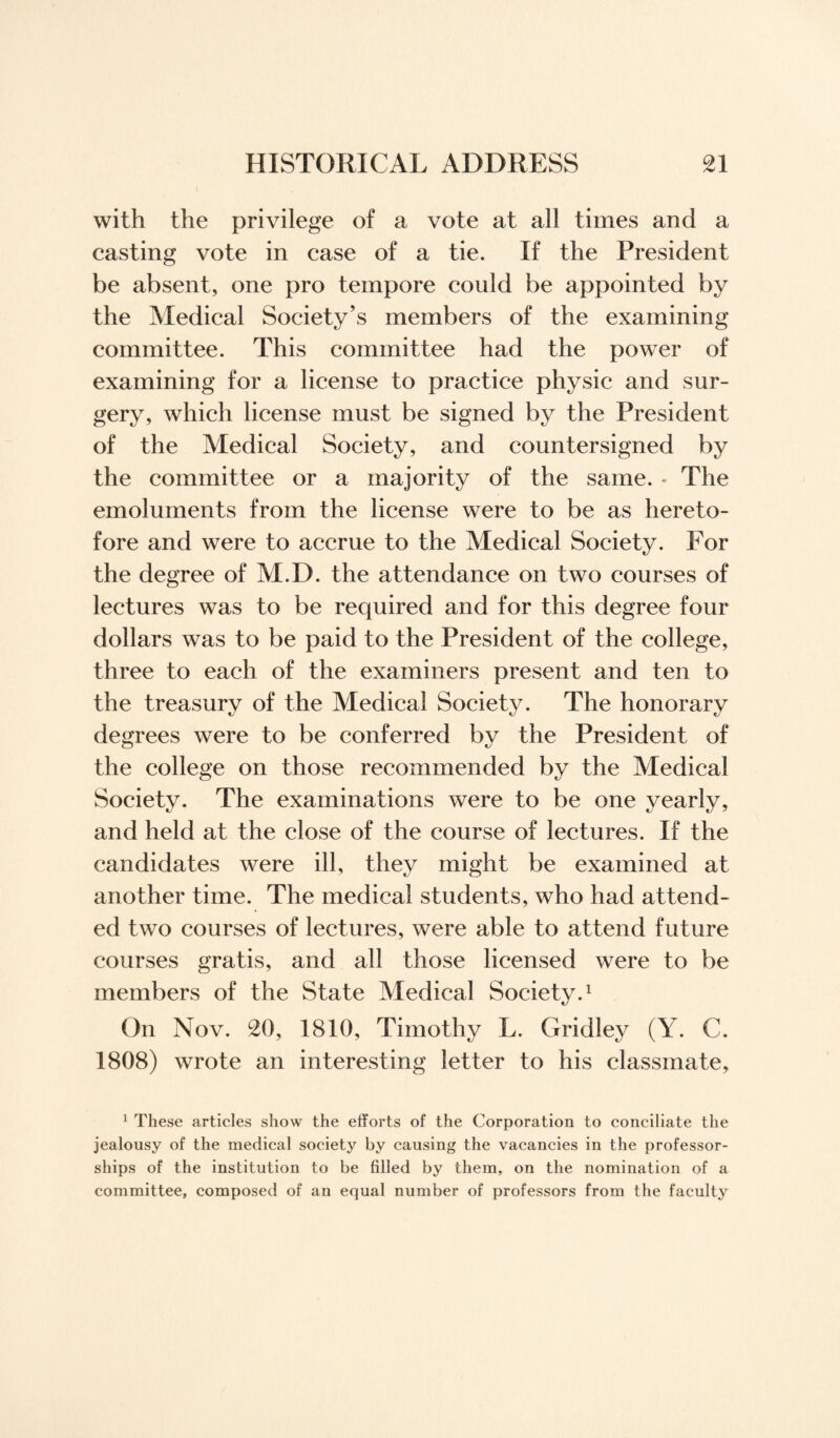 with the privilege of a vote at all times and a casting vote in case of a tie. If the President be absent, one pro tempore could be appointed by the Medical Society’s members of the examining committee. This committee had the power of examining for a license to practice physic and sur¬ gery, which license must be signed by the President of the Medical Society, and countersigned by the committee or a majority of the same. - The emoluments from the license were to be as hereto¬ fore and were to accrue to the Medical Society. For the degree of M.D. the attendance on two courses of lectures was to be required and for this degree four dollars was to be paid to the President of the college, three to each of the examiners present and ten to the treasury of the Medical Society. The honorary degrees were to be conferred by the President of the college on those recommended by the Medical Society. The examinations were to be one yearly, and held at the close of the course of lectures. If the candidates were ill, they might be examined at another time. The medical students, who had attend¬ ed two courses of lectures, were able to attend future courses gratis, and all those licensed were to be members of the State Medical Society.1 On Nov. 20, 1810, Timothy L. Grid ley (Y. C. 1808) wrote an interesting letter to his classmate, 1 These articles show the efforts of the Corporation to conciliate the jealousy of the medical society by causing the vacancies in the professor¬ ships of the institution to be filled by them, on the nomination of a committee, composed of an equal number of professors from the faculty