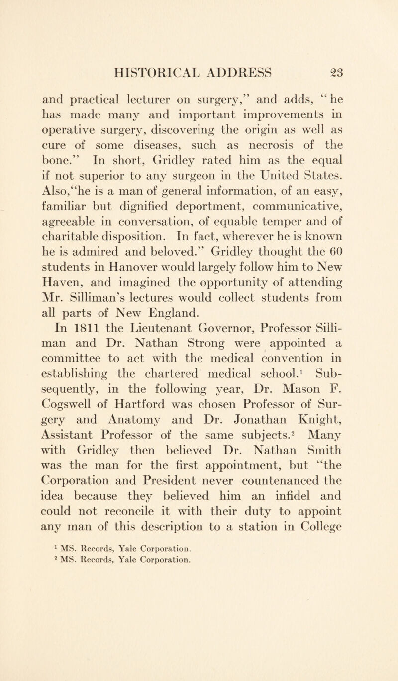 and practical lecturer on surgery,” and adds, “he has made many and important improvements in operative surgery, discovering the origin as well as cure of some diseases, such as necrosis of the bone.” In short, Gridley rated him as the equal if not superior to any surgeon in the United States. Also,“he is a man of general information, of an easy, familiar but dignified deportment, communicative, agreeable in conversation, of equable temper and of charitable disposition. In fact, wherever he is known he is admired and beloved.” Gridley thought the 60 students in Hanover would largely follow him to New Haven, and imagined the opportunity of attending Mr. Silliman’s lectures would collect students from all parts of New England. In 1811 the Lieutenant Governor, Professor Silli- man and Dr. Nathan Strong were appointed a committee to act with the medical convention in establishing the chartered medical school.1 Sub¬ sequently, in the following year, Dr. Mason F. Cogswell of Hartford was chosen Professor of Sur¬ gery and Anatomy and Dr. Jonathan Knight, Assistant Professor of the same subjects.2 Many with Gridley then believed Dr. Nathan Smith was the man for the first appointment, but ‘The Corporation and President never countenanced the idea because they believed him an infidel and could not reconcile it with their duty to appoint any man of this description to a station in College 1 MS. Records, Yale Corporation. 2 MS. Records, Yale Corporation.