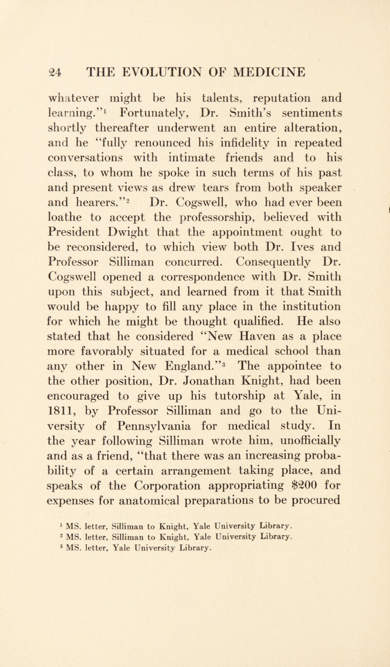 whatever might be his talents, reputation and learning.”1 Fortunately, Dr. Smith’s sentiments shortly thereafter underwent an entire alteration, and he “fully renounced his infidelity in repeated conversations with intimate friends and to his class, to whom he spoke in such terms of his past and present views as drew tears from both speaker and hearers.”2 Dr. Cogswell, who had ever been loathe to accept the professorship, believed with President Dwight that the appointment ought to be reconsidered, to which view both Dr. Ives and Professor Silliman concurred. Consequently Dr. Cogswell opened a correspondence with Dr. Smith upon this subject, and learned from it that Smith would be happy to fill any place in the institution for which he might be thought qualified. He also stated that he considered New Haven as a place more favorably situated for a medical school than any other in New England.”3 The appointee to the other position, Dr. Jonathan Knight, had been encouraged to give up his tutorship at Yale, in 1811, by Professor Silliman and go to the Uni¬ versity of Pennsylvania for medical study. In the year following Silliman wrote him, unofficially and as a friend, “that there was an increasing proba¬ bility of a certain arrangement taking place, and speaks of the Corporation appropriating $£00 for expenses for anatomical preparations to be procured 1 MS. letter, Silliman to Knight, Yale University Library. 2 MS. letter, Silliman to Knight, Yale University Library.