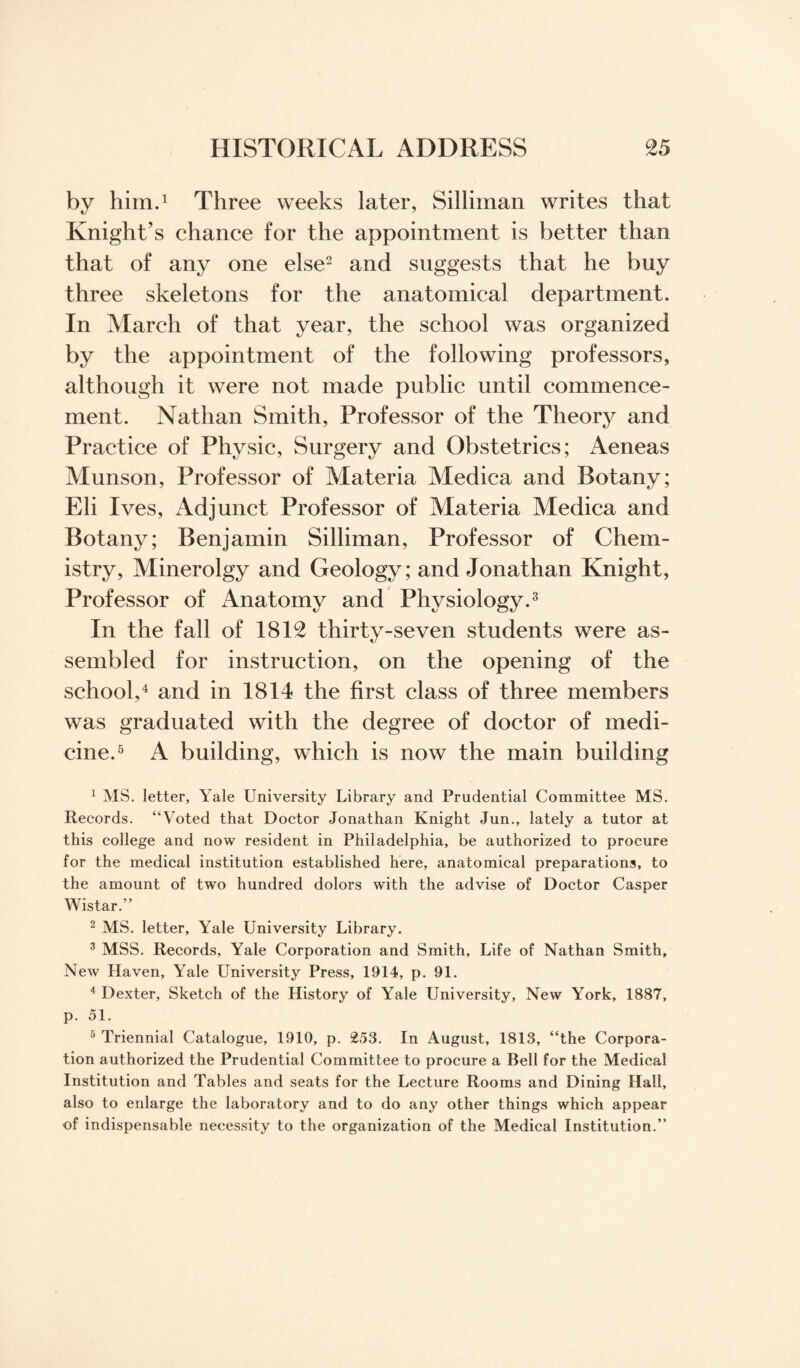 by him.1 Three weeks later, Silliman writes that Knight’s chance for the appointment is better than that of any one else2 and suggests that he buy three skeletons for the anatomical department. In March of that year, the school was organized by the appointment of the following professors, although it were not made public until commence¬ ment. Nathan Smith, Professor of the Theory and Practice of Physic, Surgery and Obstetrics; Aeneas Munson, Professor of Materia Aledica and Botany; Eli Ives, Adjunct Professor of Materia Medica and Botany; Benjamin Silliman, Professor of Chem¬ istry, Minerolgy and Geology; and Jonathan Knight, Professor of Anatomy and Physiology.3 In the fall of 1812 thirty-seven students were as¬ sembled for instruction, on the opening of the school,4 and in 1814 the first class of three members was graduated with the degree of doctor of medi¬ cine.5 A building, which is now the main building 1 MS. letter, Yale University Library and Prudential Committee MS. Records. “Voted that Doctor Jonathan Knight Jun., lately a tutor at this college and now resident in Philadelphia, be authorized to procure for the medical institution established here, anatomical preparations, to the amount of two hundred dolors with the advise of Doctor Casper Wistar.” 2 MS. letter, Yale University Library. 3 MSS. Records, Yale Corporation and Smith, Life of Nathan Smith, New Haven, Yale University Press, 1914, p. 91. 4 Dexter, Sketch of the History of Yale University, New York, 1887, p. 51. 5 Triennial Catalogue, 1910, p. 253. In August, 1813, “the Corpora¬ tion authorized the Prudential Committee to procure a Bell for the Medical Institution and Tables and seats for the Lecture Rooms and Dining Hall, also to enlarge the laboratory and to do any other things which appear of indispensable necessity to the organization of the Medical Institution.”