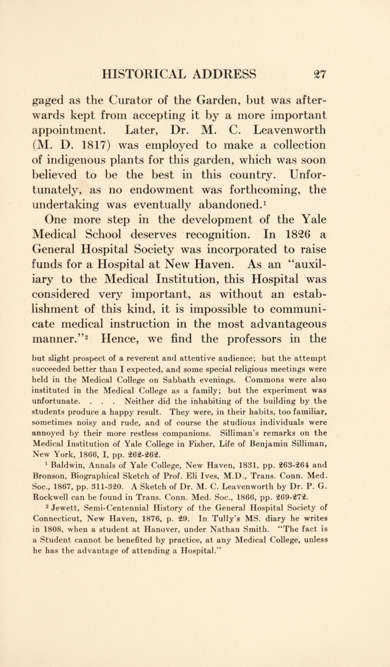 gaged as the Curator of the Garden, but was after¬ wards kept from accepting it by a more important appointment. Later, Dr. M. C. Leavenworth (M. D. 1817) was employed to make a collection of indigenous plants for this garden, which was soon believed to be the best in this country. Unfor¬ tunately, as no endowment was forthcoming, the undertaking was eventually abandoned.1 One more step in the development of the Yale Medical School deserves recognition. In 1826 a General Hospital Society was incorporated to raise funds for a Hospital at New Haven. As an “auxil¬ iary to the Medical Institution, this Hospital was considered very important, as without an estab¬ lishment of this kind, it is impossible to communi¬ cate medical instruction in the most advantageous manner.”2 Hence, we find the professors in the but slight prospect of a reverent and attentive audience; but the attempt succeeded better than I expected, and some special religious meetings were held in the Medical College on Sabbath evenings. Commons were also instituted in the Medical College as a family; but the experiment was unfortunate. . . . Neither did the inhabiting of the building by the students produce a happy result. They were, in their habits, too familiar, sometimes noisy and rude, and of course the studious individuals were annoyed by their more restless companions. Silliman’s remarks on the Medical Institution of Yale College in Fisher, Life of Benjamin Silliman, New York, 1866, I, pp. 262-262. 1 Baldwin, Annals of Yale College, New Haven, 1831, pp. 263-264 and Bronson, Biographical Sketch of Prof. Eli Ives, M.D., Trans. Conn. Med. Soc., 1867, pp. 311-320. A Sketch of Dr. M. C. Leavenworth by Dr. P. G. Rockwell can be found in Trans. Conn. Med. Soc., 1866, pp. 269-272. 2 Jewett, Semi-Centennial History of the General Hospital Society of Connecticut, New Haven, 1876, p. 29. In Tully’s MS. diary he writes in 1808, when a student at Hanover, under Nathan Smith. “The fact is a Student cannot be benefited by practice, at any Medical College, unless he has the advantage of attending a Hospital.”