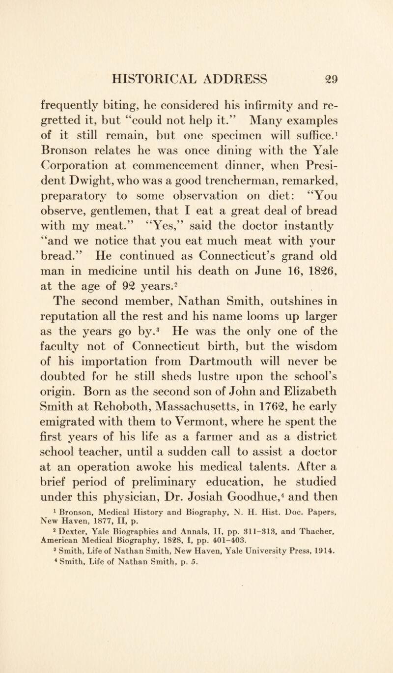 frequently biting, he considered his infirmity and re¬ gretted it, but “could not help it.” Many examples of it still remain, but one specimen will suffice.1 Bronson relates he was once dining with the Yale Corporation at commencement dinner, when Presi¬ dent Dwight, who was a good trencherman, remarked, preparatory to some observation on diet: “You observe, gentlemen, that I eat a great deal of bread with my meat.” “Yes,” said the doctor instantly “and we notice that you eat much meat with your bread.” He continued as Connecticut’s grand old man in medicine until his death on June 16, 1826, at the age of 92 years.2 The second member, Nathan Smith, outshines in reputation all the rest and his name looms up larger as the years go by.3 He was the only one of the faculty not of Connecticut birth, but the wisdom of his importation from Dartmouth will never be doubted for he still sheds lustre upon the school’s origin. Born as the second son of John and Elizabeth Smith at Rehoboth, Massachusetts, in 1762, he early emigrated with them to Vermont, where he spent the first years of his life as a farmer and as a district school teacher, until a sudden call to assist a doctor at an operation awoke his medical talents. After a brief period of preliminary education, he studied under this physician, Dr. Josiah Goodhue,4 and then 1 Bronson, Medical History and Biography, N. H. Hist. Doc. Papers, New Haven, 1877, II, p. 2 Dexter, Yale Biographies and Annals, II, pp. 311-313, and Thacher, American Medical Biography, 1828, I, pp. 401-403. 3 Smith, Life of Nathan Smith, New Haven, Yale University Press, 1914. 4 Smith, Life of Nathan Smith, p. 5.