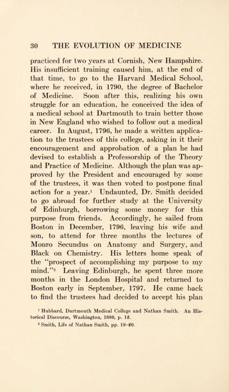 practiced for two years at Cornish, New Hampshire. His insufficient training caused him, at the end of that time, to go to the Harvard Medical School, where he received, in 1790, the degree of Bachelor of Medicine. Soon after this, realizing his own struggle for an education, he conceived the idea of a medical school at Dartmouth to train better those in New England who wished to follow out a medical career. In August, 1796, he made a written applica¬ tion to the trustees of this college, asking in it their encouragement and approbation of a plan he had devised to establish a Professorship of the Theory and Practice of Medicine. Although the plan was ap¬ proved by the President and encouraged by some of the trustees, it was then voted to postpone final action for a year.1 Undaunted, Dr. Smith decided to go abroad for further study at the University of Edinburgh, borrowing some money for this purpose from friends. Accordingly, he sailed from Boston in December, 1796, leaving his wife and son, to attend for three months the lectures of Monro Secundus on Anatomy and Surgery, and Black on Chemistry. His letters home speak of the “prospect of accomplishing my purpose to my mind.”2 Leaving Edinburgh, he spent three more months in the London Hospital and returned to Boston early in September, 1797. He came back to find the trustees had decided to accept his plan 1 Hubbard, Dartmouth Medical College and Nathan Smith. An His¬ torical Discourse, Washington, 1880, p. 12.