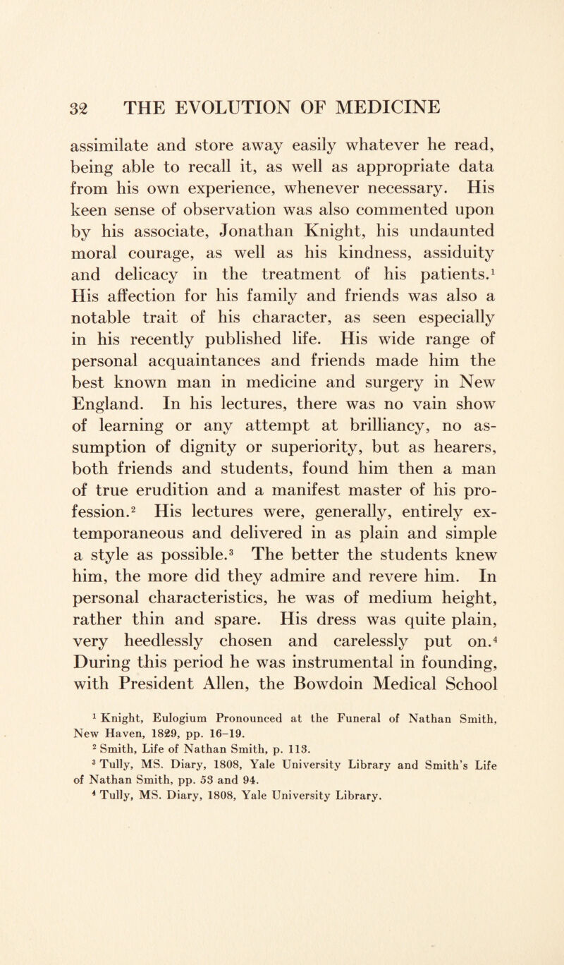 assimilate and store away easily whatever he read, being able to recall it, as well as appropriate data from his own experience, whenever necessary. His keen sense of observation was also commented upon by his associate, Jonathan Knight, his undaunted moral courage, as well as his kindness, assiduity and delicacy in the treatment of his patients.1 His affection for his family and friends was also a notable trait of his character, as seen especially in his recently published life. His wide range of personal acquaintances and friends made him the best known man in medicine and surgery in New England. In his lectures, there was no vain show of learning or any attempt at brilliancy, no as¬ sumption of dignity or superiority, but as hearers, both friends and students, found him then a man of true erudition and a manifest master of his pro¬ fession.2 His lectures were, generally, entirely ex¬ temporaneous and delivered in as plain and simple a style as possible.3 The better the students knew him, the more did they admire and revere him. In personal characteristics, he was of medium height, rather thin and spare. His dress was quite plain, very heedlessly chosen and carelessly put on.4 During this period he was instrumental in founding, with President Allen, the Bowdoin Medical School 1 Knight, Eulogium Pronounced at the Funeral of Nathan Smith, New Haven, 1829, pp. 16-19. 2 Smith, Life of Nathan Smith, p. 113. 3 Tully, MS. Diary, 1808, Yale University Library and Smith’s Life of Nathan Smith, pp. 53 and 94. 4 Tully, MS. Diary, 1808, Yale University Library.