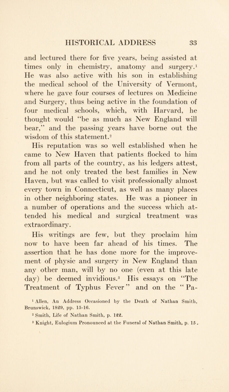and lectured there for five years, being assisted at times only in chemistry, anatomy and surgery.1 He was also active with his son in establishing the medical school of the University of Vermont, where he gave four courses of lectures on Medicine and Surgery, thus being active in the foundation of four medical schools, which, with Harvard, he thought would “be as much as New England will bear/' and the passing years have borne out the wisdom of this statement.2 His reputation was so well established when he came to New Haven that patients flocked to him from all parts of the country, as his ledgers attest, and he not only treated the best families in New Haven, but was called to visit professionally almost every town in Connecticut, as well as many places in other neighboring states. He was a pioneer in a number of operations and the success which at¬ tended his medical and surgical treatment was extraordinary. His writings are few, but they proclaim him now to have been far ahead of his times. The assertion that he has done more for the improve¬ ment of physic and surgery in New England than any other man, will by no one (even at this late day) be deemed invidious.3 His essays on “The Treatment of Typhus Fever ” and on the “ Pa- 1 Allen, An Address Occasioned by the Death of Nathan Smith, Brunswick, 1829, pp. 15-16. 2 Smith, Life of Nathan Smith, p. 122. 3 Knight, Eulogium Pronounced at the Funeral of Nathan Smith, p. 15 .