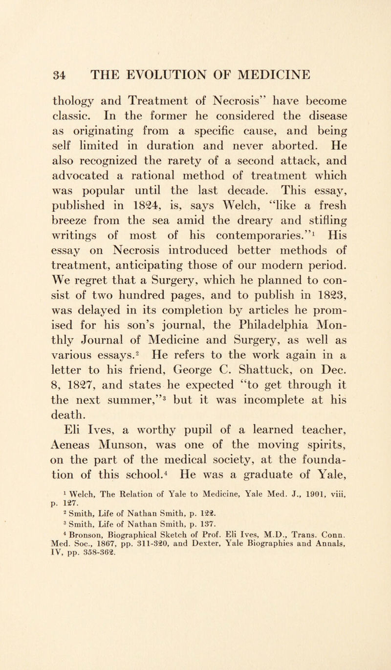 thology and Treatment of Necrosis” have become classic. In the former he considered the disease as originating from a specific cause, and being self limited in duration and never aborted. He also recognized the rarety of a second attack, and advocated a rational method of treatment which was popular until the last decade. This essay, published in 1824, is, says Welch, “like a fresh breeze from the sea amid the dreary and stifling writings of most of his contemporaries.”1 His essay on Necrosis introduced better methods of treatment, anticipating those of our modern period. We regret that a Surgery, which he planned to con¬ sist of two hundred pages, and to publish in 1823, was delayed in its completion by articles he prom¬ ised for his son’s journal, the Philadelphia Mon¬ thly Journal of Medicine and Surgery, as well as various essays.2 He refers to the work again in a letter to his friend, George C. Shattuck, on Dec. 8, 1827, and states he expected “to get through it the next summer,”3 but it was incomplete at his death. Eli Ives, a worthy pupil of a learned teacher, Aeneas Munson, was one of the moving spirits, on the part of the medical society, at the founda¬ tion of this school.4 He was a graduate of Yale, 1 Welch, The Relation of Yale to Medicine, Yale Med. J., 1901, viii, p. 127. 2 Smith, Life of Nathan Smith, p. 122. 3 Smith, Life of Nathan Smith, p. 137. 4 Bronson, Biographical Sketch of Prof. Eli Ives, M.D., Trans. Conn. Med. Soc., 1867, pp. 311-320, and Dexter, Yale Biographies and Annals, IV, pp. 358-362.