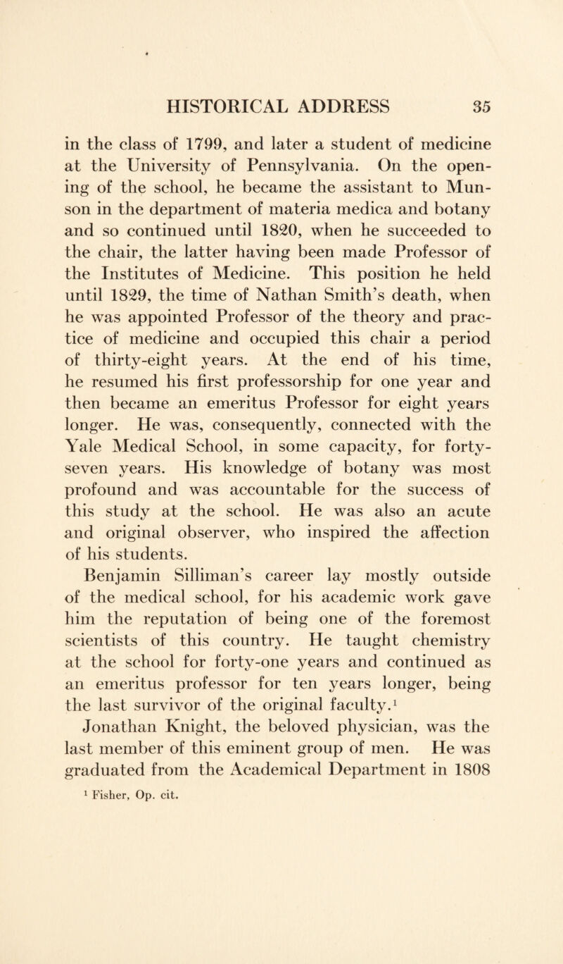 in the class of 1799, and later a student of medicine at the University of Pennsylvania. On the open¬ ing of the school, he became the assistant to Mun¬ son in the department of materia medica and botany and so continued until 1820, when he succeeded to the chair, the latter having been made Professor of the Institutes of Medicine. This position he held until 1829, the time of Nathan Smith’s death, when he was appointed Professor of the theory and prac¬ tice of medicine and occupied this chair a period of thirty-eight years. At the end of his time, he resumed his first professorship for one year and then became an emeritus Professor for eight years longer. He was, consequently, connected with the Yale Medical School, in some capacity, for forty- seven years. His knowledge of botany was most profound and was accountable for the success of this study at the school. He was also an acute and original observer, who inspired the affection of his students. Benjamin Silliman’s career lay mostly outside of the medical school, for his academic work gave him the reputation of being one of the foremost scientists of this country. He taught chemistry at the school for forty-one years and continued as an emeritus professor for ten years longer, being the last survivor of the original faculty.1 Jonathan Knight, the beloved physician, was the last member of this eminent group of men. He was graduated from the Academical Department in 1808 1 Fisher, Op. cit.