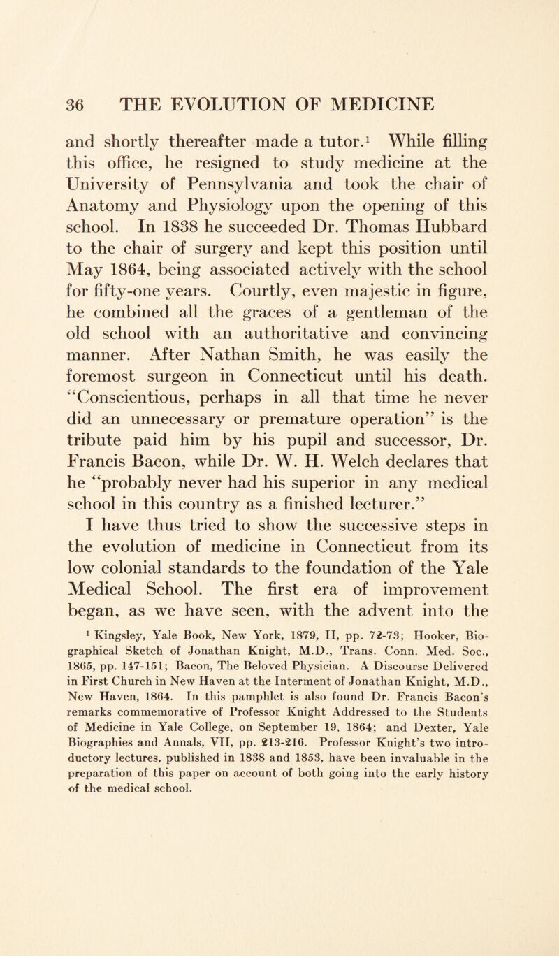 and shortly thereafter made a tutor.1 While filling this office, he resigned to study medicine at the University of Pennsylvania and took the chair of Anatomy and Physiology upon the opening of this school. In 1838 he succeeded Dr. Thomas Hubbard to the chair of surgery and kept this position until May 1864, being associated actively with the school for fifty-one years. Courtly, even majestic in figure, he combined all the graces of a gentleman of the old school with an authoritative and convincing manner. After Nathan Smith, he was easily the foremost surgeon in Connecticut until his death. “Conscientious, perhaps in all that time he never did an unnecessary or premature operation” is the tribute paid him by his pupil and successor, Dr. Francis Bacon, while Dr. W. H. Welch declares that he “probably never had his superior in any medical school in this country as a finished lecturer.” I have thus tried to show the successive steps in the evolution of medicine in Connecticut from its low colonial standards to the foundation of the Yale Medical School. The first era of improvement began, as we have seen, with the advent into the 1 Kingsley, Yale Book, New York, 1879, II, pp. 72-73; Hooker, Bio¬ graphical Sketch of Jonathan Knight, M.D., Trans. Conn. Med. Soc., 1865, pp. 147-151; Bacon, The Beloved Physician. A Discourse Delivered in First Church in New Haven at the Interment of Jonathan Knight, M.D., New Haven, 1864. In this pamphlet is also found Dr. Francis Bacon’s remarks commemorative of Professor Knight Addressed to the Students of Medicine in Yale College, on September 19, 1864; and Dexter, Yale Biographies and Annals, VII, pp. 213-216. Professor Knight’s two intro¬ ductory lectures, published in 1838 and 1853, have been invaluable in the preparation of this paper on account of both going into the early history of the medical school.