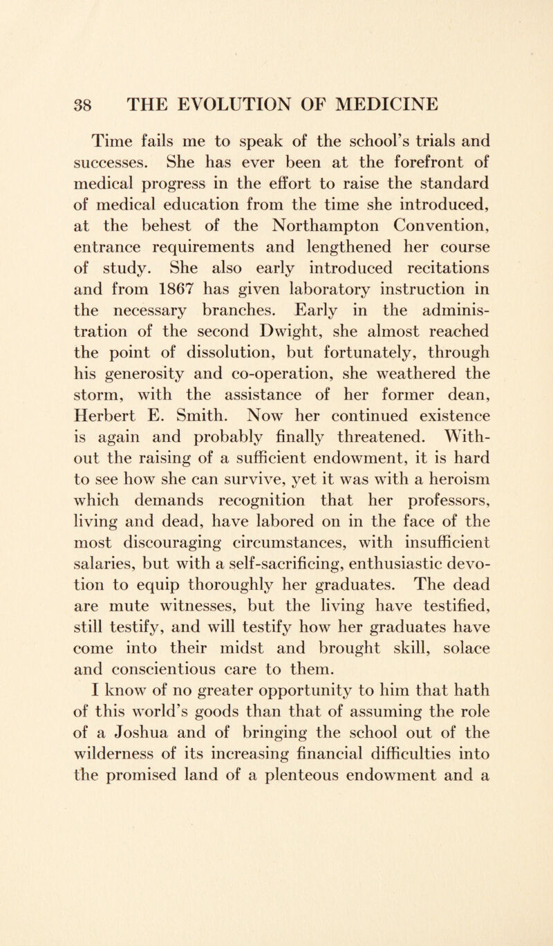 Time fails me to speak of the school’s trials and successes. She has ever been at the forefront of medical progress in the effort to raise the standard of medical education from the time she introduced, at the behest of the Northampton Convention, entrance requirements and lengthened her course of study. She also early introduced recitations and from 1867 has given laboratory instruction in the necessary branches. Early in the adminis¬ tration of the second Dwight, she almost reached the point of dissolution, but fortunately, through his generosity and co-operation, she weathered the storm, with the assistance of her former dean, Herbert E. Smith. Now her continued existence is again and probably finally threatened. With¬ out the raising of a sufficient endowment, it is hard to see how she can survive, yet it was with a heroism which demands recognition that her professors, living and dead, have labored on in the face of the most discouraging circumstances, with insufficient salaries, but with a self-sacrificing, enthusiastic devo¬ tion to equip thoroughly her graduates. The dead are mute witnesses, but the living have testified, still testify, and will testify how her graduates have come into their midst and brought skill, solace and conscientious care to them. I know of no greater opportunity to him that hath of this world’s goods than that of assuming the role of a Joshua and of bringing the school out of the wilderness of its increasing financial difficulties into the promised land of a plenteous endowment and a