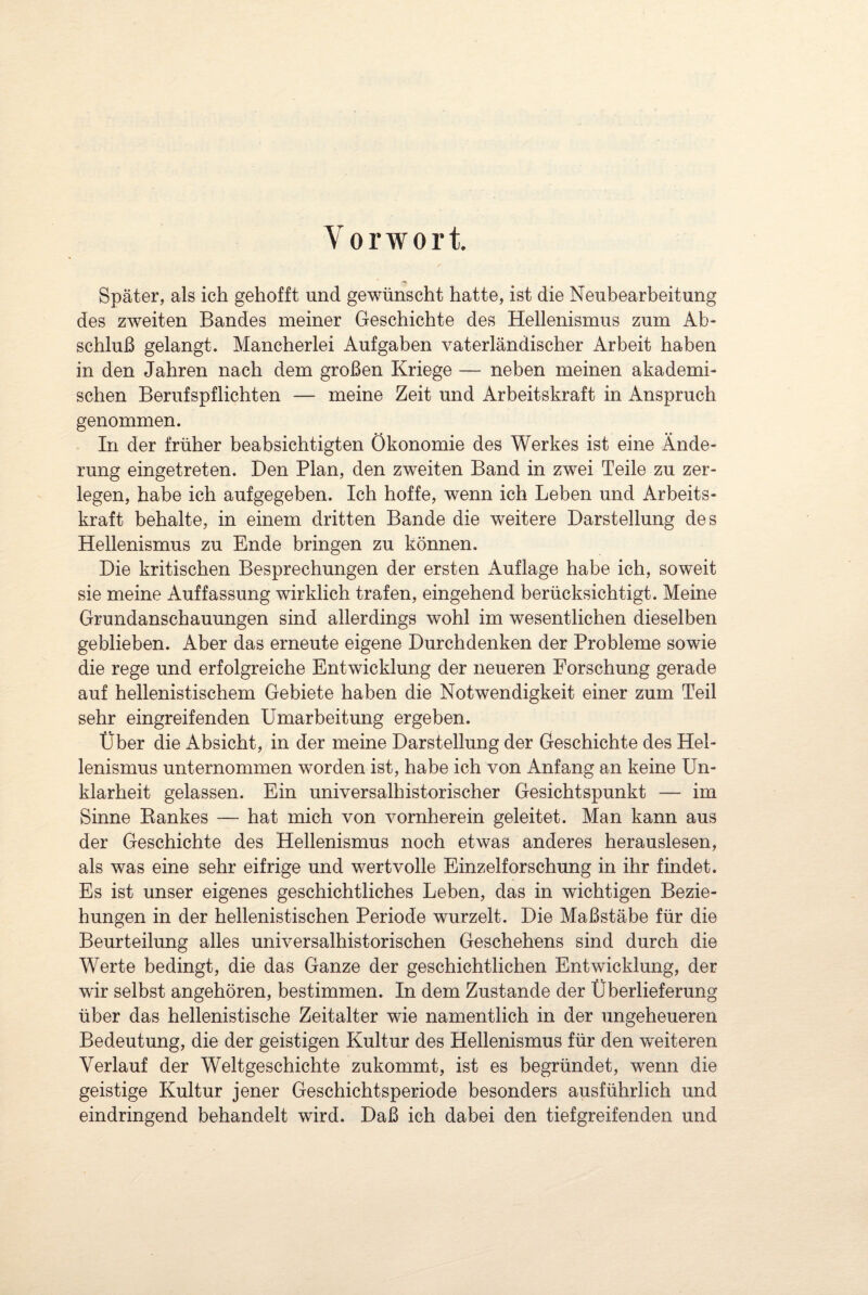 Vorwort. Später, als ich gehofft und gewünscht hatte, ist die Neubearbeitung des zweiten Bandes meiner Geschichte des Hellenismus zum Ab¬ schluß gelangt. Mancherlei Aufgaben vaterländischer Arbeit haben in den Jahren nach dem großen Kriege — neben meinen akademi¬ schen Berufspflichten — meine Zeit und Arbeitskraft in Anspruch genommen. In der früher beabsichtigten Ökonomie des Werkes ist eine Ände¬ rung eingetreten. Den Plan, den zweiten Band in zwei Teile zu zer¬ legen, habe ich aufgegeben. Ich hoffe, wenn ich Leben und Arbeits¬ kraft behalte, in einem dritten Bande die weitere Darstellung des Hellenismus zu Ende bringen zu können. Die kritischen Besprechungen der ersten Auflage habe ich, soweit sie meine Auffassung wirklich trafen, eingehend berücksichtigt. Meine Grundanschauungen sind allerdings wohl im wesentlichen dieselben geblieben. Aber das erneute eigene Durchdenken der Probleme sowie die rege und erfolgreiche Entwicklung der neueren Forschung gerade auf hellenistischem Gebiete haben die Notwendigkeit einer zum Teil sehr eingreifenden Umarbeitung ergeben. Über die Absicht, in der meine Darstellung der Geschichte des Hel¬ lenismus unternommen worden ist, habe ich von Anfang an keine Un¬ klarheit gelassen. Ein universalhistorischer Gesichtspunkt — im Sinne Bankes — hat mich von vornherein geleitet. Man kann aus der Geschichte des Hellenismus noch etwas anderes herauslesen, als was eine sehr eifrige und wertvolle Einzelforschung in ihr findet. Es ist unser eigenes geschichtliches Leben, das in wichtigen Bezie¬ hungen in der hellenistischen Periode wurzelt. Die Maßstäbe für die Beurteilung alles universalhistorischen Geschehens sind durch die Werte bedingt, die das Ganze der geschichtlichen Entwicklung, der wir selbst angehören, bestimmen. In dem Zustande der Überlieferung über das hellenistische Zeitalter wie namentlich in der ungeheueren Bedeutung, die der geistigen Kultur des Hellenismus für den weiteren Verlauf der Weltgeschichte zukommt, ist es begründet, wenn die geistige Kultur jener Geschichtsperiode besonders ausführlich und eindringend behandelt wird. Daß ich dabei den tiefgreifenden und