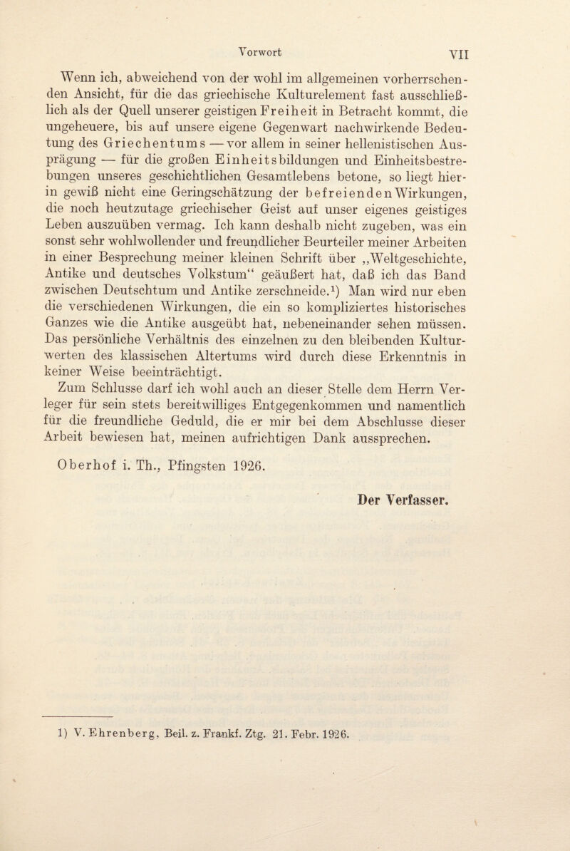 VII Wenn ich, abweichend von der wohl im allgemeinen vorherrschen¬ den Ansicht, für die das griechische Kulturelement fast ausschließ¬ lich als der Quell unserer geistigen Freiheit in Betracht kommt, die ungeheuere, bis auf unsere eigene Gegenwart nachwirkende Bedeu¬ tung des Griechentums —vor allem in seiner hellenistischen Aus¬ prägung — für die großen Einheitsbildungen und Einheitsbestre¬ bungen unseres geschichtlichen Gesamtlebens betone, so liegt hier¬ in gewiß nicht eine Geringschätzung der befreienden Wirkungen, die noch heutzutage griechischer Geist auf unser eigenes geistiges Leben auszuüben vermag. Ich kann deshalb nicht zugeben, was ein sonst sehr wohlwollender und freundlicher Beurteiler meiner Arbeiten in einer Besprechung meiner kleinen Schrift über „Weltgeschichte, Antike und deutsches Volkstum“ geäußert hat, daß ich das Band zwischen Deutschtum und Antike zerschneide.1) Man wird nur eben die verschiedenen Wirkungen, die ein so kompliziertes historisches Ganzes wie die Antike ausgeübt hat, nebeneinander sehen müssen. Das persönliche Verhältnis des einzelnen zu den bleibenden Kultur¬ werten des klassischen Altertums wird durch diese Erkenntnis in keiner Weise beeinträchtigt. Zum Schlüsse darf ich wohl auch an dieser Stelle dem Herrn Ver¬ leger für sein stets bereitwilliges Entgegenkommen und namentlich für die freundliche Geduld, die er mir bei dem Abschlüsse dieser x\rbeit bewiesen hat, meinen aufrichtigen Dank aussprechen. Oberhof i. Th., Pfingsten 1926. Der Verfasser.