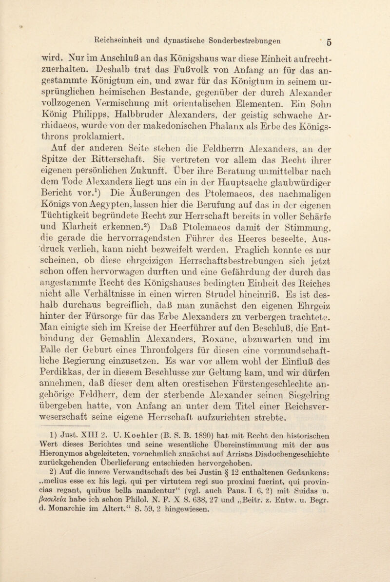 wird. Nur im Anschluß an das Königshaus war diese Einheit aufrecht¬ zuerhalten. Deshalb trat das Fußvolk von Anfang an für das an¬ gestammte Königtum ein, und zwar für das Königtum in seinem ur¬ sprünglichen heimischen Bestände, gegenüber der durch Alexander vollzogenen Vermischung mit orientalischen Elementen. Ein Sohn König Philipps, Halbbruder Alexanders, der geistig schwache Ar- rhidaeos, wurde von der makedonischen Phalanx als Erbe des Königs¬ throns proklamiert. Auf der anderen Seite stehen die Feldherrn Alexanders, an der Spitze der Bitterschaft. Sie vertreten vor allem das Becht ihrer eigenen persönlichen Zukunft. Über ihre Beratung unmittelbar nach dem Tode Alexanders liegt uns ein in der Hauptsache glaubwürdiger Bericht vor.1) Die Äußerungen des Ptolemaeos, des nachmaligen Königs von Aegypten, lassen hier die Berufung auf das in der eigenen Tüchtigkeit begründete Becht zur Herrschaft bereits in voller Schärfe und Klarheit erkennen.2) Daß Ptolemaeos damit der Stimmung, die gerade die hervorragendsten Führer des Heeres beseelte, Aus¬ druck verlieh, kann nicht bezweifelt werden. Fraglich konnte es nur scheinen, ob diese ehrgeizigen Herrschaftsbestrebungen sich jetzt schon offen hervorwagen durften und eine Gefährdung der durch das angestammte Becht des Königshauses bedingten Einheit des Beiches nicht alle Verhältnisse in einen wirren Strudel hineinriß. Es ist des¬ halb durchaus begreiflich, daß man zunächst den eigenen Ehrgeiz hinter der Fürsorge für das Erbe Alexanders zu verbergen trachtete. Man einigte sich im Kreise der Heerführer auf den Beschluß, die Ent¬ bindung der Gemahlin Alexanders, Boxane, abzuwarten und im Falle der Geburt eines Thronfolgers für diesen eine vormundschaft¬ liche Begierung einzusetzen. Es war vor allem wohl der Einfluß des Perdikkas, der in diesem Beschlüsse zur Geltung kam, und wir dürfen annehmen, daß dieser dem alten orestischen Fürstengeschlechte an¬ geh örige Feldherr, dem der sterbende Alexander seinen Siegelring übergeben hatte, von Anfang an unter dem Titel einer Beichsver- weserschaft seine eigene Herrschaft aufzurichten strebte. 1) Just. XIII 2. U. Koehler (B. S. B. 1890) hat mit Recht den historischen Wert dieses Berichtes und seine wesentliche Übereinstimmung mit der aus Hieronymos abgeleiteten, vornehmlich zunächst auf Arrians Diadochengeschichte zurückgehenden Überlieferung entschieden hervorgehoben. 2) Auf die innere Verwandtschaft des bei Justin § 12 enthaltenen Gedankens: ,,melius esse ex his legi, qui per virtutem regi suo proximi fuerint, qui provin- cias regant, quibus bella mandentur“ (vgl. auch Paus. I 6, 2) mit Suidas u. ßaodeia habe ich schon Philol. N. F. X S. 638, 27 und ,,Beitr. z. Entw. u. Begr. d. Monarchie im Altert.“ S. 59, 2 hingewiesen.