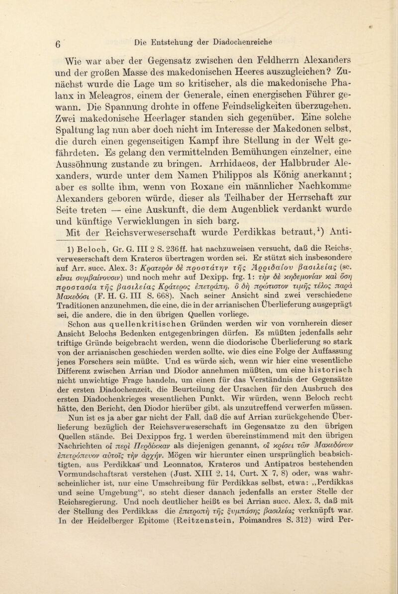 Wie war aber der Gegensatz zwischen den Feldherrn Alexanders und der großen Masse des makedonischen Heeres auszugleichen? Zu¬ nächst wurde die Lage um so kritischer, als die makedonische Pha¬ lanx in Meleagros, einem der Generale, einen energischen Führer ge¬ wann. Die Spannung drohte in offene Feindseligkeiten überzugehen. Zwei makedonische Heerlager standen sich gegenüber. Eine solche Spaltung lag nun aber doch nicht im Interesse der Makedonen selbst, die durch einen gegenseitigen Kampf ihre Stellung in der Welt ge¬ fährdeten. Es gelang den vermittelnden Bemühungen einzelner, eine Aussöhnung zustande zu bringen. Arrhidaeos, der Halbbruder Ale¬ xanders, wurde unter dem Namen Philippos als König anerkannt; aber es sollte ihm, wenn von Boxane ein männlicher Nachkomme Alexanders geboren würde, dieser als Teilhaber der Herrschaft zur Seite treten — eine Auskunft, die dem Augenblick verdankt wurde und künftige Verwicklungen in sich barg. Mit der Beichsverweserschaft wurde Perdikkas betraut/) Anti- 1) Bel och, Gr. G. III 2 S. 236 ff. hat nachzuweisen versucht, daß die Reichs¬ verweserschaft dem Krateros übertragen worden sei. Er stützt sich insbesondere auf Arr. succ. Alex. 3: Kgaxegov de 7iQooxaxr]v xrjg Aggidalov ßaaiXetag (se. ehai ov/ißmvovoiv) und noch mehr auf Dexipp. frg. 1: xr\v de xrjöeiioviav xai öorj nQOOTaoia xrjg ßaoiXsiag Kgaxegog inexganr], o di) ngcdxioxov xijbiijg xeXog jzagä Maxedöoi (F. H. G. III S. 668). Nach seiner Ansicht sind zwei verschiedene Traditionen anzunehmen, die eine, die in der arrianischen Überlieferung ausgeprägt sei, die andere, die in den übrigen Quellen vorliege. Schon aus quellenkritischen Gründen werden wir von vornherein dieser Ansicht Beiochs Bedenken entgegenbringen dürfen. Es müßten jedenfalls sehr triftige Gründe beigebracht werden, wenn die diodorische Überlieferung so stark von der arrianischen geschieden werden sollte, wie dies eine Folge der Auffassung jenes Forschers sein müßte. Und es würde sich, wenn wir hier eine wesentliche Differenz zwischen Arrian und Diodor annehmen müßten, um eine historisch nicht unwichtige Frage handeln, um einen für das Verständnis der Gegensätze der ersten Diadochenzeit, die Beurteilung der Ursachen für den Ausbruch des ersten Diadochenkrieges wesentlichen Punkt. Wir würden, wenn Beloch recht hätte, den Bericht, den Diodor hierüber gibt, als unzutreffend verwerfen müssen. Nun ist es ja aber gar nicht der Fall, daß die auf Arrian zurückgehende Über¬ lieferung bezüglich der Reichs verweserschaft im Gegensätze zu den übrigen Quellen stände. Bei Dexippos frg. 1 werden übereinstimmend mit den übrigen Nachrichten oi negi Tlegdlxxav als diejenigen genannt, oi xgioei xöw Maxedovcov GTiexgonevov avxolg xijv äg%rjv. Mögen wir hierunter einen ursprünglich beabsich¬ tigten, aus Perdikkas' und Leonnatos, Krateros und Antipatros bestehenden Vormundschaftsrat verstehen (Just. XIII 2, 14, Curt. X 7, 8) oder, was wahr¬ scheinlicher ist, nur eine Umschreibung für Perdikkas selbst, etwa: „Perdikkas und seine Umgebung“, so steht dieser danach jedenfalls an erster Stelle der Reichsregierung. Und noch deutlicher heißt es bei Arrian succ. Alex. 3, daß mit der Stellung des Perdikkas die enagoni] xrjg %v]xndor\g ßaodslag verknüpft war. In der Heidelberger Epitome (Reitzenstein, Poimandres S. 312) wird Per-