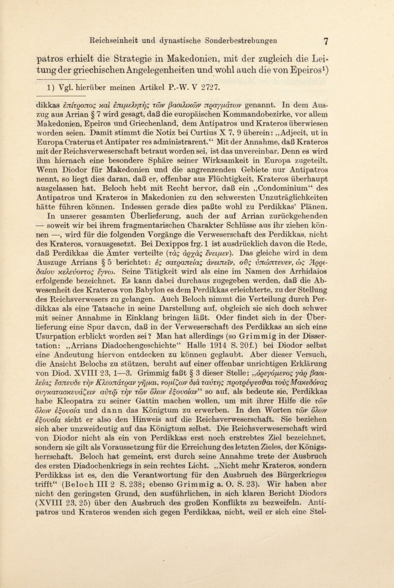 patros erhielt die Strategie in Makedonien, mit der zugleich die Lei¬ tung der griechischen Angelegenheiten und wohl auch die von Epeiros1) 1) Vgl. hierüber meinen Artikel P.-W. V 2727. dikkas emxQOTiog xai emfÄeXrjxrjg xow ßaodixcov jzoayjLidxow genannt. In dem Aus¬ zug aus Arrian § 7 wird gesagt, daß die europäischen Kommandobezirke, vor allem Makedonien, Epeiros und Griechenland, dem Antipatros und Krateros überwiesen worden seien. Damit stimmt die Notiz bei Curtius X 7, 9 überein: ,,Adjecit, ut in Europa Craterus et Antipater res administrarent.“ Mit der Annahme, daß Krateros mit der Reichsverweserschaft betraut worden sei, ist das unvereinbar. Denn es wird ihm hiernach eine besondere Sphäre seiner Wirksamkeit in Europa zugeteilt. Wenn Diodor für Makedonien und die angrenzenden Gebiete nur Antipatros nennt, so liegt dies daran, daß er, offenbar aus Flüchtigkeit, Krateros überhaupt ausgelassen hat. Beloch hebt mit Recht hervor, daß ein ,,Condominium“ des Antipatros und Krateros in Makedonien zu den schwersten Unzuträglichkeiten hätte führen können. Indessen gerade dies paßte wohl zu Perdikkas’ Plänen. In unserer gesamten Überlieferung, auch der auf Arrian zurückgehenden — soweit wir bei ihrem fragmentarischen Charakter Schlüsse aus ihr ziehen kön¬ nen —-, wird für die folgenden Vorgänge die Verweserschaft des Perdikkas, nicht des Krateros, vorausgesetzt. Bei Dexippos frg. 1 ist ausdrücklich davon die Rede, daß Perdikkas die Ämter verteilte (rag ägydg eveLjuev). Das gleiche wird in dem Auszuge Arrians § 5 berichtet: eg oaxoaneiag äveuxelv, ovg vncbnxevev, <hg äqql- öaiov xeXevovxog eyvco. Seine Tätigkeit wird als eine im Namen des Arrhidaios erfolgende bezeichnet. Es kann dabei durchaus zugegeben werden, daß die Ab¬ wesenheit des Krateros von Babylon es dem Perdikkas erleichterte, zu der Stellung des Reichsverwesers zu gelangen. Auch Beloch nimmt die Verteilung durch Per¬ dikkas als eine Tatsache in seine Darstellung auf, obgleich sie sich doch schwer mit seiner Annahme in Einklang bringen läßt. Oder findet sich in der Über¬ lieferung eine Spur davon, daß in der Verweserschaft des Perdikkas an sich eine Usurpation erblickt worden sei? Man hat allerdings (so Grimmig in der Disser¬ tation: „Arrians Diadochengeschichte“ Halle 1914 S. 20f.) bei Diodor selbst eine Andeutung hiervon entdecken zu können geglaubt. Aber dieser Versuch, die Ansicht Beiochs zu stützen, beruht auf einer offenbar unrichtigen Erklärung von Diod. XVIII 23, 1—3. Grimmig faßt § 3 dieser Stelle: „ÖQeyo/ievog yäg ßaoi- Aeiag eojzevöe xrjv RXeonaxgav yfjpLCU, vojul^cov Öiä xavxrjg nooxQhpeoflou xovg Maxedövag ovyxaxaoxevd^eiv avxco xrjv xcov d/.cov e^ovoiavu so auf, als bedeute sie, Perdikkas habe Kleopatra zu seiner Gattin machen wollen, um mit ihrer Hilfe die xcov oXcov et-ovoia und dann das Königtum zu erwerben. In den Worten xcov öXow it-ovola sieht er also den Hinweis auf die Reichsverweserschaft. Sie beziehen sich aber unzweideutig auf das Königtum selbst. Die Reichsverweserschaft wird von Diodor nicht als ein von Perdikkas erst noch erstrebtes Ziel bezeichnet, sondern sie gilt als Voraussetzung für die Erreichung des letzten Zieles, der Königs¬ herrschaft. Beloch hat gemeint, erst durch seine Annahme trete der Ausbruch des ersten Diadochenkriegs in sein rechtes Licht. „Nicht mehr Krateros, sondern Perdikkas ist es, den die Verantwortung für den Ausbruch des Bürgerkrieges trifft“ (Beloch III 2 S. 238; ebenso Grimmig a. O. S. 23). Wir haben aber nicht den geringsten Grund, den ausführlichen, in sich klaren Bericht Diodors (XVIII 23. 25) über den Ausbruch des großen Konflikts zu bezweifeln. Anti¬ patros und Krateros wenden sich gegen Perdikkas, nicht, weil er sich eine Stel-