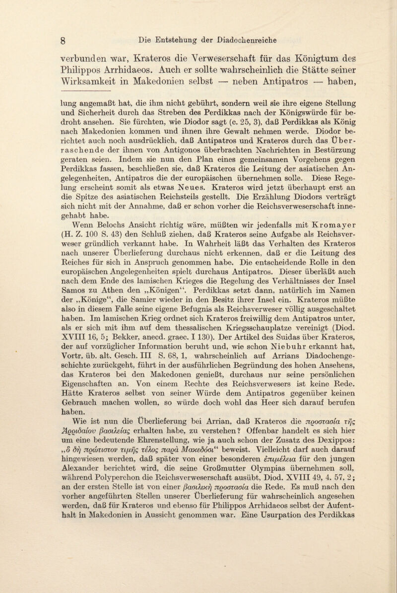 verbunden war, Krateros die Verweserschaft für das Königtum des Philippos Arrhidaeos. Auch er sollte wahrscheinlich die Stätte seiner Wirksamkeit in Makedonien selbst — neben Antipatros — haben, lung angemaßt hat, die ihm nicht gebührt, sondern weil sie ihre eigene Stellung und Sicherheit durch das Streben des Perdikkas nach der Königswürde für be¬ droht ansehen. Sie fürchten, wie Diodor sagt (c. 25, 3), daß Perdikkas als König nach Makedonien kommen und ihnen ihre Gewalt nehmen werde. Diodor be¬ richtet auch noch ausdrücklich, daß Antipatros und Krateros durch das Über¬ raschende der ihnen von Antigonos überbrachten Nachrichten in Bestürzung geraten seien. Indem sie nun den Plan eines gemeinsamen Vorgehens gegen Perdikkas fassen, beschließen sie, daß Krateros die Leitung der asiatischen An¬ gelegenheiten, Antipatros die der europäischen übernehmen solle. Diese Rege¬ lung erscheint somit als etwas Neues. Krateros wird jetzt überhaupt erst an die Spitze des asiatischen Reichsteils gestellt. Die Erzählung Diodors verträgt sich nicht mit der Annahme, daß er schon vorher die Reichsverweserschaft inne- gehabt habe. Wenn Beiochs Ansicht richtig wäre, müßten wir jedenfalls mit Kromayer (H. Z. 100 S. 43) den Schluß ziehen, daß Krateros seine Aufgabe als Reichsver¬ weser gründlich verkannt habe. In Wahrheit läßt das Verhalten des Krateros nach unserer Überlieferung durchaus nicht erkennen, daß er die Leitung des Reiches für sich in Anspruch genommen habe. Die entscheidende Rolle in den europäischen Angelegenheiten spielt durchaus Antipatros. Dieser überläßt auch nach dem Ende des lamischen Krieges die Regelung des Verhältnisses der Insel Samos zu Athen den „Königen“. Perdikkas setzt dann, natürlich im Namen der „Könige“, die Samier wieder in den Besitz ihrer Insel ein. Krateros müßte also in diesem Falle seine eigene Befugnis als Reichs Verweser völlig ausgeschaltet haben. Im lamischen Krieg ordnet sich Krateros freiwillig dem Antipatros unter, als er sich mit ihm auf dem thessalischen Kriegsschauplätze vereinigt (Diod. XVIII 16, 5; Bekker, anecd. graec. 1130). Der Artikel des Suidas über Krateros, der auf vorzüglicher Information beruht und, wie schon Niebuhr erkannt hat, Vortr. üb. alt. Gesch. III S. 68, 1, wahrscheinlich auf Arrians Diadochenge- schichte zurückgeht, führt in der ausführlichen Begründung des hohen Ansehens, das Krateros bei den Makedonen genießt, durchaus nur seine persönlichen Eigenschaften an. Von einem Rechte des Reichsverwesers ist keine Rede. Hätte Krateros selbst von seiner Würde dem Antipatros gegenüber keinen Gebrauch machen wollen, so würde doch wohl das Heer sich darauf berufen haben. Wie ist nun die Überlieferung bei Arrian, daß Krateros die nQooxaoia xfjg ÄQQiöaiov ßaodelag erhalten habe, zu verstehen? Offenbar handelt es sich hier um eine bedeutende Ehrenstellung, wie ja auch schon der Zusatz des Dexippos: „o örj jtQcouGTov xififjg xelog JiaQa Maxeööoi“ beweist. Vielleicht darf auch darauf hingewiesen werden, daß später von einer besonderen sm/nefaia für den jungen Alexander berichtet wird, die seine Großmutter Olympias übernehmen soll, während Polyperchon die Reichsverweserschaft ausübt, Diod. XVIII 49, 4. 57, 2; an der ersten Stelle ist von einer ßaodixt) TZQooxaoia die Rede. Es muß nach den vorher angeführten Stellen unserer Überlieferung für wahrscheinlich angesehen werden, daß für Krateros und ebenso für Philippos Arrhidaeos selbst der Aufent¬ halt in Makedonien in Aussicht genommen war. Eine Usurpation des Perdikkas