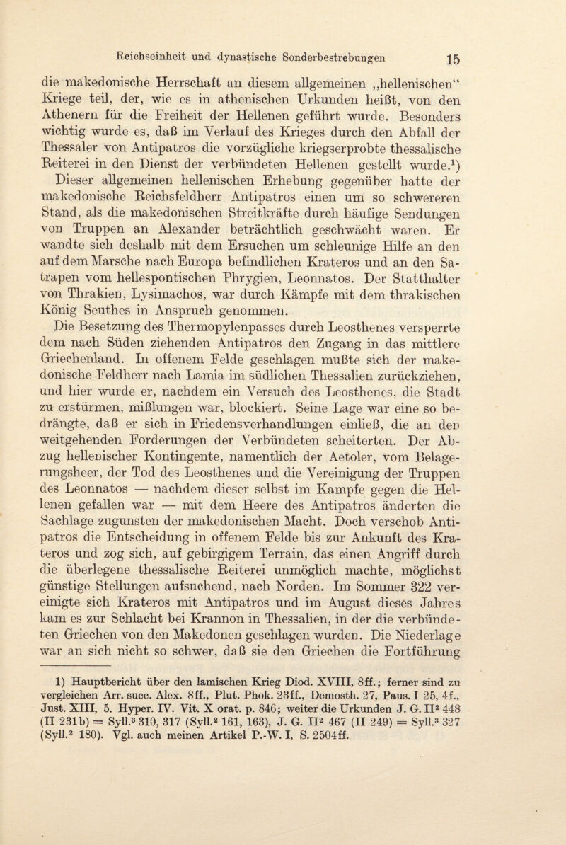 die makedonische Herrschaft an diesem allgemeinen ,,hellenischen“ Kriege teil, der, wie es in athenischen Urkunden heißt, von den Athenern für die Freiheit der Hellenen geführt wurde. Besonders wichtig wurde es, daß im Verlauf des Krieges durch den Abfall der Thessaler von Antipatros die vorzügliche kriegserprobte thessalische Beiterei in den Dienst der verbündeten Hellenen gestellt wurde.1) Dieser allgemeinen hellenischen Erhebung gegenüber hatte der makedonische Reichsfeldherr Antipatros einen um so schwereren Stand, als die makedonischen Streitkräfte durch häufige Sendungen von Truppen an Alexander beträchtlich geschwächt waren. Er wandte sich deshalb mit dem Ersuchen um schleunige Hilfe an den auf dem Marsche nach Europa befindlichen Krateros und an den Sa¬ trapen vom hellespontischen Phrygien, Leonnatos. Der Statthalter von Thrakien, Lysimachos, war durch Kämpfe mit dem thrakischen König Seuthes in Anspruch genommen. Die Besetzung des Thermopylenpasses durch Leosthenes versperrte dem nach Süden ziehenden Antipatros den Zugang in das mittlere Griechenland. In offenem Felde geschlagen mußte sich der make¬ donische Feldherr nach Lamia im südlichen Thessalien zurückziehen, und hier wurde er, nachdem ein Versuch des Leosthenes, die Stadt zu erstürmen, mißlungen war, blockiert. Seine Lage war eine so be¬ drängte, daß er sich in Friedens Verhandlungen einließ, die an den weitgehenden Forderungen der Verbündeten scheiterten. Der Ab¬ zug hellenischer Kontingente, namentlich der Aetoler, vom Belage¬ rungsheer, der Tod des Leosthenes und die Vereinigung der Truppen des Leonnatos — nachdem dieser selbst im Kampfe gegen die Hel¬ lenen gefallen war — mit dem Heere des Antipatros änderten die Sachlage zugunsten der makedonischen Macht. Doch verschob Anti¬ patros die Entscheidung in offenem Felde bis zur Ankunft des Kra¬ teros und zog sich, auf gebirgigem Terrain, das einen Angriff durch die überlegene thessalische Reiterei unmöglich machte, möglichst günstige Stellungen aufsuchend, nach Norden. Im Sommer 322 ver¬ einigte sich Krateros mit Antipatros und im August dieses Jahres kam es zur Schlacht bei Krannon in Thessalien, in der die verbünde¬ ten Griechen von den Makedonen geschlagen wurden. Die Niederlage war an sich nicht so schwer, daß sie den Griechen die Fortführung 1) Hauptbericht über den lamischen Krieg Diod. XVIII, 8 ff.; ferner sind zu vergleichen Arr. succ. Alex. 8ff., Plut. Phok. 23ff., Demostk. 27, Paus. I 25, 4f., Just. XIII, 5, Hyper. IV. Vit. X orat. p. 846; weiter die Urkunden J. G. II2 448 (II 231b) = Syll.3 310, 317 (Syll.2 161, 163), J. G. II2 467 (II 249) = Syll.3 327 (Syll.2 180). Vgl. auch meinen Artikel P.-W. I, S. 2504ff.