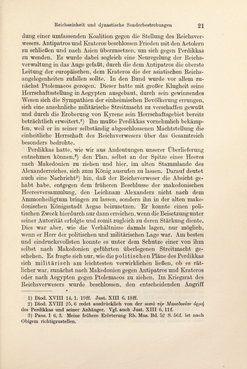 düng einer umfassenden Koalition gegen die Stellung des Reichs Ver¬ wesers. Antipatros und Krateros beschlossen Frieden mit den Aetolern zu schließen und nach Asien überzusetzen, um sich gegen Perdikkas zu wenden. Es wurde dabei sogleich eine Neuregelung der Reichs¬ verwaltung in das Auge gefaßt, durch die dem Antipatros die oberste Leitung der europäischen, dem Krateros die der asiatischen Reichs¬ angelegenheiten zufallen sollte. In den Bund wurde vor allem zu¬ nächst Ptolemaeos gezogen. Dieser hatte mit großer Klugheit seine Herrschaftsstellung in Aegypten ausgebaut, durch sein gewinnendes Wesen sich die Sympathien der einheimischen Bevölkerung errungen, sich eine ansehnliche militärische Streitmacht zu verschaffen gewußt und durch die Eroberung von Kyrene sein Herrschaftsgebiet bereits beträchtlich erweitert.1) Ihn mußte Perdikkas vornehmlich bekämp¬ fen, weil er in seiner selbständig abgeschlossenen Machtstellung die einheitliche Herrschaft des Reichsverwesers über das Gesamtreich besonders bedrohte. Perdikkas hatte, wie wir aus Andeutungen unserer Überlieferung entnehmen können,2) den Plan, selbst an der Spitze eines Heeres nach Makedonien zu ziehen und hier, im alten Stammlande des Alexanderreiches, sich zum König ausrufen zu lassen. Darauf deutet auch eine Nachricht3) hin, daß der Reichsverweser die Absicht ge¬ habt habe, entgegen dem früheren Beschlüsse der makedonischen Heeresversammlung, den Leichnam Alexanders nicht nach dem Ammonheiligtum bringen zu lassen, sondern ihn in der alten make¬ donischen Königsstadt Aegae beizusetzen. Er konnte einen poli¬ tischen Zweck hierdurch nur dann erreichen, wenn die Beisetzung unter seiner Autorität erfolgte und somit zugleich zu deren Stärkung diente. Dies war aber, wie die Verhältnisse damals lagen, nur möglich, wenn er Herr der politischen und militärischen Lage war. Am besten und eindrucksvollsten konnte es unter dem Schutze einer von ihm selbst nach Makedonien geführten überlegenen Streitmacht ge¬ schehen. Es fragte sich nur, wie die politischen Pläne des Perdikkas sich militärisch am leichtesten verwirklichen ließen, ob es Tät¬ licher war, zunächst nach Makedonien gegen Antipatros und Krateros oder nach Aegypten gegen Ptolemaeos zu ziehen. Im Kriegsrat des Reichsverwesers wurde beschlossen, den entscheidenden Angriff _ * 1) Diod. XVIII 14, 1. 19ff. Just. XIII 6, 18ff. 2) Diod. XVIII 25, 6 redet ausdrücklich von der ycarä rrjv Maxedoviav oq/at} des Perdikkas und seiner Anhänger. Vgl. auch Just. XIII 6, 11 f. 3) Paus. I 6, 3. Meine frühere Erörterung Rh. Mus. Bd. 52 S. 56 f. ist nach Obigem richtigzustellen.