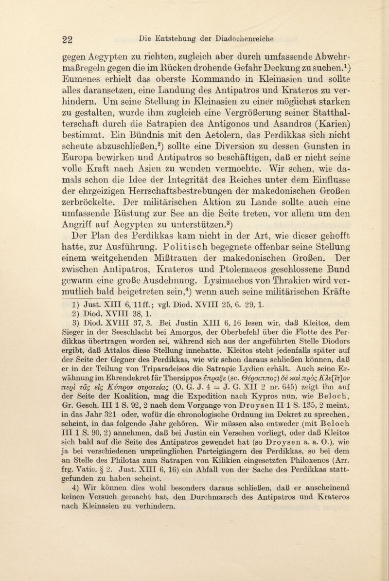 gegen Aegypten zn richten, zugleich aber durch umfassende Abwehr¬ maßregeln gegen die im Bücken drohende Gefahr Deckung zu suchen.1) Eumenes erhielt das oberste Kommando in Kleinasien und sollte alles daransetzen, eine Landung des Antipatros und Krateros zu ver¬ hindern. Um seine Stellung in Kleinasien zu einer möglichst starken zu gestalten, wurde ihm zugleich eine Vergrößerung seiner Statthal¬ terschaft durch die Satrapien des Antigonos und Asandros (Karien) bestimmt. Ein Bündnis mit den Aetolern, das Perdikkas sich nicht scheute abzuschließen,2) sollte eine Diversion zu dessen Gunsten in Europa bewirken und Antipatros so beschäftigen, daß er nicht seine volle Kraft nach Asien zu wenden vermochte. Wir sehen, wie da¬ mals schon die Idee der Integrität des Beiches unter dem Einflüsse der ehrgeizigen Herrschaftsbestrebungen der makedonischen Großen zerbröckelte. Der militärischen Aktion zu Lande sollte auch eine umfassende Büstung zur See an die Seite treten, vor allem um den Angriff auf Aegypten zu unterstützen.3) Der Plan des Perdikkas kam nicht in der Art, wie dieser gehofft hatte, zur Ausführung. Politisch begegnete offenbar seine Stellung einem weitgehenden Mißtrauen der makedonischen Großen. Der zwischen Antipatros, Krateros und Ptolemaeos geschlossene Bund gewann eine große Ausdehnung. Lysimachos von Thrakien wird ver¬ mutlich bald beigetreten sein,4) wenn auch seine militärischen Kräfte 1) Just. XIII 6, llff.; vgl. Diod. XVIII 25, 6. 29, 1. 2) Diod. XVIII 38, 1. 3) Diod. XVIII 37, 3. Bei Justin XIII 6, 16 lesen wir, daß Kleitos, dem Sieger in der Seeschlacht bei Amorgos, der Oberbefehl über die Flotte des Per¬ dikkas übertragen worden sei, während sich aus der angeführten Stelle Diodors ergibt, daß Attalos diese Stellung innehatte. Kleitos steht jedenfalls später auf der Seite der Gegner des Perdikkas, wie wir schon daraus schließen können, daß er in der Teilung von Triparadeisos die Satrapie Lydien erhält. Auch seine Er¬ wähnung im Ehrendekret für Thersippos enga^e (sc. OeooiJinog) öe xal ngög K1e\Xt\ov tieqI räg dg Kvtiqov oxQazeiag (O. G. J. 4 = J. G. XII 2 nr. 645) zeigt ihn auf der Seite der Koalition, mag die Expedition nach Kypros nun, wie Beloch, Gr. Gesch. III 1 S. 92, 2 nach dem Vorgänge von Droysen II 1 S. 135, 2 meint, in das Jahr 321 oder, wofür die chronologische Ordnung im Dekret zu sprechen, scheint, in das folgende Jahr gehören. Wir müssen also entweder (mit Beloch III 1 S. 90, 2) annehmen, daß bei Justin ein Versehen vorliegt, oder daß Kleitos sich bald auf die Seite des Antipatros gewendet hat (so Droysen a. a. O.), wie ja bei verschiedenen ursprünglichen Parteigängern des Perdikkas, so bei dem an Stelle des Phiiotas zum Satrapen von Kilikien eingesetzten Philoxenos (Arr. frg. Vatic. § 2. Just. XIII 6, 16) ein Abfall von der Sache des Perdikkas statt¬ gefunden zu haben scheint. 4) Wir können dies wohl besonders daraus schließen, daß er anscheinend keinen Versuch gemacht hat, den Durchmarsch des Antipatros und Krateros nach Kleinasien zu verhindern.