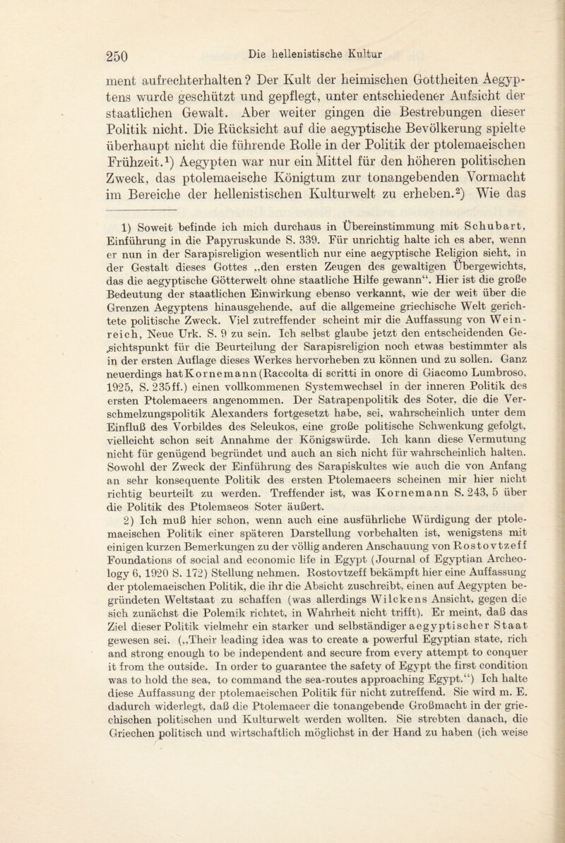 ment aufrecht erhalt en ? Der Kult der heimischen Gottheiten Aegyp¬ tens wurde geschützt und gepflegt, unter entschiedener Aufsicht der staatlichen Gewalt. Aber weiter gingen die Bestrebungen dieser Politik nicht. Die Rücksicht auf die aegyptische Bevölkerung spielte überhaupt nicht die führende Rolle in der Politik der ptolemaeischen Frühzeit.1) Aegypten war nur ein Mittel für den höheren politischen Zweck, das ptolemaeische Königtum zur tonangebenden Vormacht im Bereiche der hellenistischen Kulturwelt zu erheben.2) Wie das 1) Soweit befinde ich mich durchaus in Übereinstimmung mit Schubart, Einführung in die Papyruskunde S. 339. Für unrichtig halte ich es aber, wenn er nun in der Sarapisreligion wesentlich nur eine aegyptische Religion sieht, in der Gestalt dieses Gottes „den ersten Zeugen des gewaltigen Übergewichts, das die aegyptische Götterwelt ohne staatliche Hilfe gewann“. Hier ist die große Bedeutung der staatlichen Einwirkung ebenso verkannt, wie der weit über die Grenzen Aegyptens hinausgehende, auf die allgemeine griechische Welt gerich¬ tete politische Zweck. Viel zutreffender scheint mir die Auffassung von Wein- reich, Neue Urk. S. 9 zu sein. Ich selbst glaube jetzt den entscheidenden Ge¬ sichtspunkt für die Beurteilung der Sarapisreligion noch etwas bestimmter als in der ersten Auflage dieses Werkes hervorheben zu können und zu sollen. Ganz neuerdings hatKornemann(Raccolta di scritti in onore di Giacomo Lumbroso, 1925, S. 235ff.) einen vollkommenen Systemwechsel in der inneren Politik des ersten Ptolemaeers angenommen. Der Satrapenpolitik des Soter, die die Ver¬ schmelzungspolitik Alexanders fortgesetzt habe, sei, wahrscheinlich unter dem Einfluß des Vorbildes des Seleukos, eine große politische Schwenkung gefolgt, vielleicht schon seit Annahme der Königswürde. Ich kann diese Vermutung nicht für genügend begründet und auch an sich nicht für wahrscheinlich halten. Sowohl der Zweck der Einführung des Sarapiskultes wie auch die von Anfang an sehr konsequente Politik des ersten Ptolemaeers scheinen mir hier nicht richtig beurteilt zu werden. Treffender ist, was Kornemann S. 243, 5 über die Politik des Ptolemaeos Soter äußert. 2) Ich muß hier schon, wenn auch eine ausführliche Würdigung der ptole¬ maeischen Politik einer späteren Darstellung Vorbehalten ist, wenigstens mit einigen kurzen Bemerkungen zu der völlig anderen Anschauung vonRostovtzeff Foundations of social and economic life in Egypt (Journal of Egyptian Archeo- logy 6, 1920 S. 172) Stellung nehmen. Rostovtzeff bekämpft hier eine Auffassung der ptolemaeischen Politik, die ihr die Absicht zuschreibt, einen auf Aegypten be¬ gründeten Weltstaat zu schaffen (was allerdings Wilckens Ansicht, gegen die sich zunächst die Polemik richtet, in Wahrheit nicht trifft). Er meint, daß das Ziel dieser Politik vielmehr ein starker und selbständiger aegyptischer Staat gewesen sei. (,,Their leading idea was to create a powerful Egyptian state, rieh and strong enough to be independent and secure from every attempt to conquer it from the outside. In order to guarantee the safety of Egypt the first condition was to hold the sea, to command the sea-routes approaching Egypt.“) Ich halte diese Auffassung der ptolemaeischen Politik für nicht zutreffend. Sie wird m. E. dadurch widerlegt, daß die Ptolemaeer die tonangebende Großmacht in der grie¬ chischen politischen und Kulturwelt werden wollten. Sie strebten danach, die Griechen politisch und wirtschaftlich möglichst in der Hand zu haben (ich weise