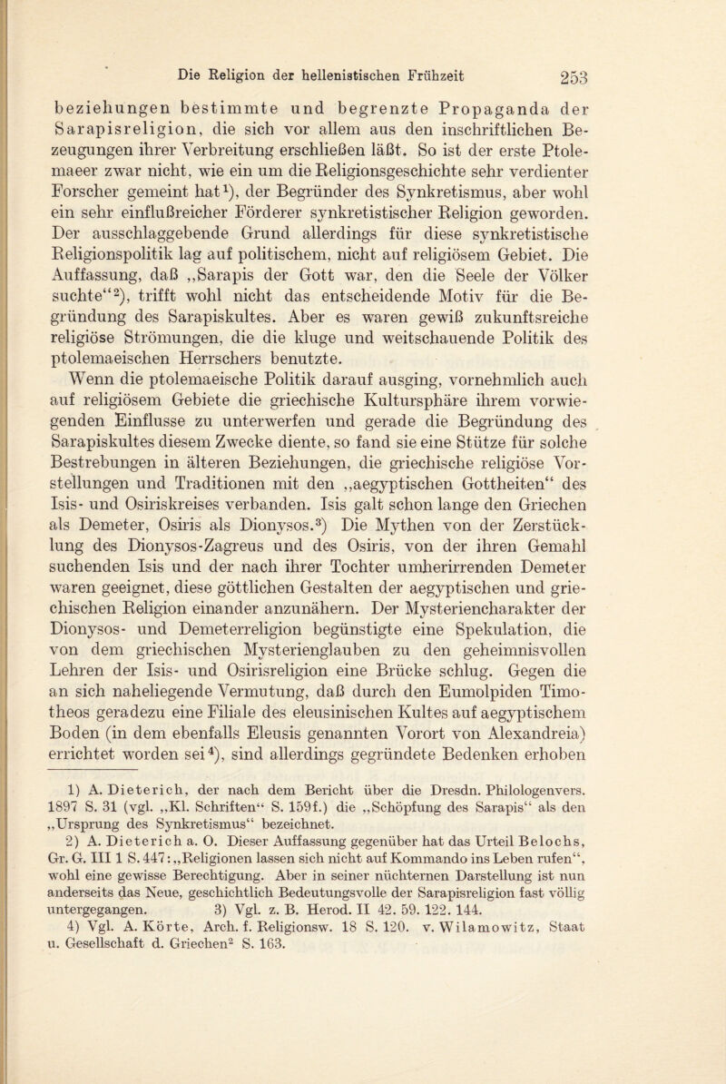 beziehungen bestimmte und begrenzte Propaganda der Sarapisreligion, die sich vor allem aus den inschriftlichen Be¬ zeugungen ihrer Verbreitung erschließen läßt. So ist der erste Ptole- maeer zwar nicht, wie ein um die Religionsgeschichte sehr verdienter Forscher gemeint hat1), der Begründer des Synkretismus, aber wohl ein sehr einflußreicher Förderer synkretistischer Religion geworden. Der ausschlaggebende Grund allerdings für diese synkretistische Religionspolitik lag auf politischem, nicht auf religiösem Gebiet. Die Auffassung, daß „Sarapis der Gott war, den die Seele der Völker suchte“2), trifft wohl nicht das entscheidende Motiv für die Be¬ gründung des Sarapiskultes. Aber es waren gewiß zukunftsreiche religiöse Strömungen, die die kluge und weitschauende Politik des ptolemaeischen Herrschers benutzte. Wenn die ptolemaeische Politik darauf ausging, vornehmlich auch auf religiösem Gebiete die griechische Kultursphäre ihrem vorwie¬ genden Einflüsse zu unterwerfen und gerade die Begründung des Sarapiskultes diesem Zwecke diente, so fand sie eine Stütze für solche Bestrebungen in älteren Beziehungen, die griechische religiöse Vor¬ stellungen und Traditionen mit den „aegyptischen Gottheiten“ des Isis- und Osiriskreises verbanden. Isis galt schon lange den Griechen als Demeter, Osiris als Dionysos.3) Die Mythen von der Zerstück¬ lung des Dionysos-Zagreus und des Osiris, von der ihren Gemahl suchenden Isis und der nach ihrer Tochter umherirrenden Demeter waren geeignet, diese göttlichen Gestalten der aegyptischen und grie¬ chischen Religion einander anzunähern. Der Mysteriencharakter der Dionysos- und Demeterreligion begünstigte eine Spekulation, die von dem griechischen Mysterienglauben zu den geheimnisvollen Lehren der Isis- und Osirisreligion eine Brücke schlug. Gegen die an sich naheliegende Vermutung, daß durch den Eumolpiden Timo- theos geradezu eine Filiale des eleusinischen Kultes auf aegyptischem Boden (in dem ebenfalls Eleusis genannten Vorort von Alexandreia) errichtet worden sei4), sind allerdings gegründete Bedenken erhoben 1) A. Dieterich, der nach dem Bericht über die Dresdn. Philologenvers. 1897 S. 31 (vgl. „Kl. Schriften“ S. 159f.) die „Schöpfung des Sarapis“ als den „Ursprung des Synkretismus“ bezeichnet. 2) A. Dieterich a. 0. Dieser Auffassung gegenüber hat das Urteil Beiochs, Gr. G. III1 S. 447: „Religionen lassen sich nicht auf Kommando ins Leben rufen“, wohl eine gewisse Berechtigung. Aber in seiner nüchternen Darstellung ist nun anderseits das Neue, geschichtlich Bedeutungsvolle der Sarapisreligion fast völlig untergegangen. 3) Vgl. z. B. Herod. II 42. 59. 122. 144. 4) Vgl. A. Körte, Arch. f. Religionsw. 18 S. 120. v. Wilamowitz, Staat u. Gesellschaft d. Griechen2 S. 163.