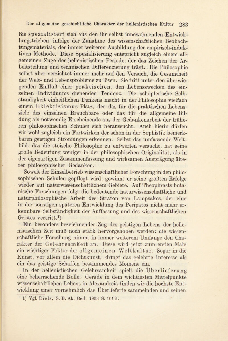 Sie spezialisiert sich aus den ihr selbst innewohnenden Entwick¬ lungstrieben, infolge der Zunahme des wissenschaftlichen Beobach¬ tungsmaterials, der immer weiteren Ausbildung der empirisch-induk¬ tiven Methode. Diese Spezialisierung entspricht zugleich einem all¬ gemeinen Zuge der hellenistischen Periode, der das Zeichen der Ar¬ beitsteilung und technischen Differenzierung trägt. Die Philosophie selbst aber verzichtet immer mehr auf den Versuch, die Gesamtheit der Welt- und Lebensprobleme zu lösen. Sie tritt unter den überwie¬ genden Einfluß einer praktischen, den Lebenszwecken des ein¬ zelnen Individuums dienenden Tendenz. Die schöpferische Selb¬ ständigkeit einheitlichen Denkens macht in der Philosophie vielfach einem Eklektizismus Platz, der das für die praktischen Lebens¬ ziele des einzelnen Brauchbare oder das für die allgemeine Bil¬ dung als notwendig Erscheinende aus der Gedankenarbeit der frühe¬ ren philosophischen Schulen sich heraussucht. Auch hierin dürfen wir wohl zugleich ein Fortwirken der schon in der Sophistik bemerk¬ baren geistigen Strömungen erkennen. Selbst das umfassende Welt¬ bild, das die stoische Philosophie zu entwerfen versucht, hat seine große Bedeutung weniger in der philosophischen Originalität, als in der eigenartigen Zusammenfassung und wirksamen Ausprägung älte¬ rer philosophischer Gedanken. Soweit der Einzelbetrieb wissenschaftlicher Forschung in den philo¬ sophischen Schulen gepflegt wird, gewinnt er seine größten Erfolge wieder auf naturwissenschaftlichem Gebiete. Auf Theophrasts bota¬ nische Forschungen folgt die bedeutende naturwissenschaftliche und naturphilosophische Arbeit des Straton von Lampsakos, der eine in der sonstigen späteren Entwicklung des Peripatos nicht mehr er¬ kennbare Selbständigkeit der Auffassung und des wissenschaftlichen Geistes vertritt.1) Ein besonders bezeichnender Zug des geistigen Lebens der helle¬ nistischen Zeit muß noch stark hervorgehoben werden: die wissen¬ schaftliche Forschung nimmt in immer weiterem Umfange den Cha¬ rakter der Gelehrsamkeit an. Diese wird jetzt zum ersten Male ein wichtiger Faktor der allgemeinen Weltkultur. Sogar in die Kunst, vor allem die Dichtkunst, dringt das gelehrte Interesse als ein das geistige Schaffen bestimmendes Moment ein. In der hellenistischen Gelehrsamkeit spielt die Überlieferung eine beherrschende Bolle. Gerade in dem wichtigsten Mittelpunkte wissenschaftlichen Lebens in Alexandreia finden wir die höchste Ent¬ wicklung einer vornehmlich das Überlieferte sammelnden und seinen 1) Vgl. Diels, S. B. Ak. Berl. 1893 S. 101 ff.