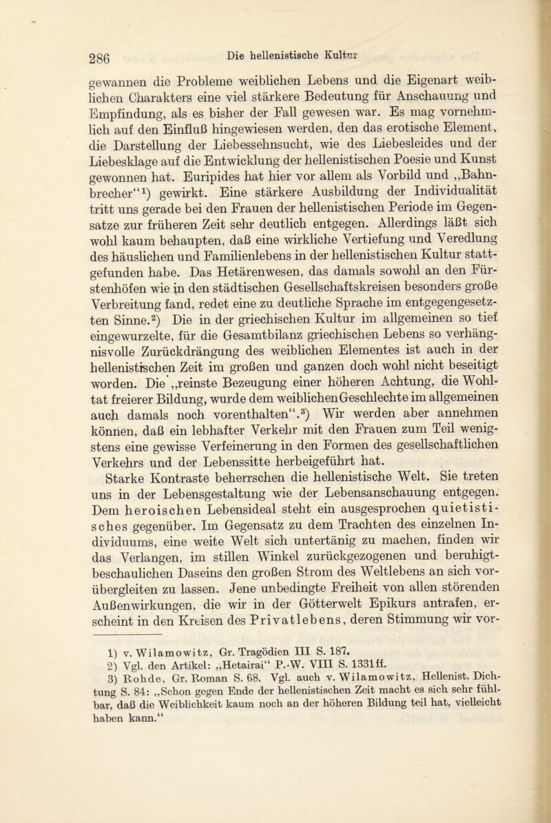 gewannen die Probleme weiblichen Lebens und die Eigenart weib¬ lichen Charakters eine viel stärkere Bedeutung für Anschauung und Empfindung, als es bisher der Fall gewesen war. Es mag vornehm¬ lich auf den Einfluß hingewiesen werden, den das erotische Element, die Darstellung der Liebessehnsucht, wie des Liebesleides und der Liebesklage auf die Entwicklung der hellenistischen Poesie und Kunst gewonnen hat. Euripides hat hier vor allem als Vorbild und „Bahn¬ brecher“1) gewirkt. Eine stärkere Ausbildung der Individualität tritt uns gerade bei den Frauen der hellenistischen Periode im Gegen¬ sätze zur früheren Zeit sehr deutlich entgegen. Allerdings läßt sich wohl kaum behaupten, daß eine wirkliche Vertiefung und Veredlung des häuslichen und Familienlebens in der hellenistischen Kultur stait- gefunden habe. Das Hetärenwesen, das damals sowohl an den Für¬ stenhöfen wie in den städtischen Gesellschaftskreisen besonders große Verbreitung fand, redet eine zu deutliche Sprache im entgegengesetz¬ ten Sinne.2) Die in der griechischen Kultur im allgemeinen so tief eingewurzelte, für die Gesamtbilanz griechischen Lebens so verhäng¬ nisvolle Zurückdrängung des weiblichen Elementes ist auch in der hellenistischen Zeit im großen und ganzen doch wohl nicht beseitigt worden. Die „reinste Bezeugung einer höheren Achtung, die Wohl¬ tat freierer Bildung, wurde dem weiblichen Geschlecht e im allgemeinen auch damals noch vor enthalten“.3) Wir werden aber annehmen können, daß ein lebhafter Verkehr mit den Frauen zum Teil wenig¬ stens eine gewisse Verfeinerung in den Formen des gesellschaftlichen Verkehrs und der Lebenssitte herbeigeführt hat. Starke Kontraste beherrschen die hellenistische Welt. Sie treten uns in der Lebensgestaltung wie der Lebensanschauung entgegen. Dem heroischen Lebensideal steht ein ausgesprochen quietisti- sches gegenüber. Im Gegensatz zu dem Trachten des einzelnen In¬ dividuums, eine weite Welt sich untertänig zu machen, finden wir das Verlangen, im stillen Winkel zurückgezogenen und beruhigt¬ beschaulichen Daseins den großen Strom des Weltlebens an sich vor¬ übergleiten zu lassen. Jene unbedingte Freiheit von allen störenden Außen Wirkungen, die wir in der Götterwelt Epikurs antrafen, er¬ scheint in den Kreisen des Privatlebens, deren Stimmung wir vor- 1) v. Wilamowitz, Gr. Tragödien III S. 187, 2) Vgl. den Artikel: „Hetairai“ P.-W. VIII S. 1331 ff. 3) Rohde, Gr. Roman S. 68. Vgl. auch v. Wilamowitz, Hellenist. Dich¬ tung S. 84: „Schon gegen Ende der hellenistischen Zeit macht es sich sehr fühl¬ bar, daß die Weiblichkeit kaum noch an der höheren Bildung teil hat, vielleicht haben kann.“