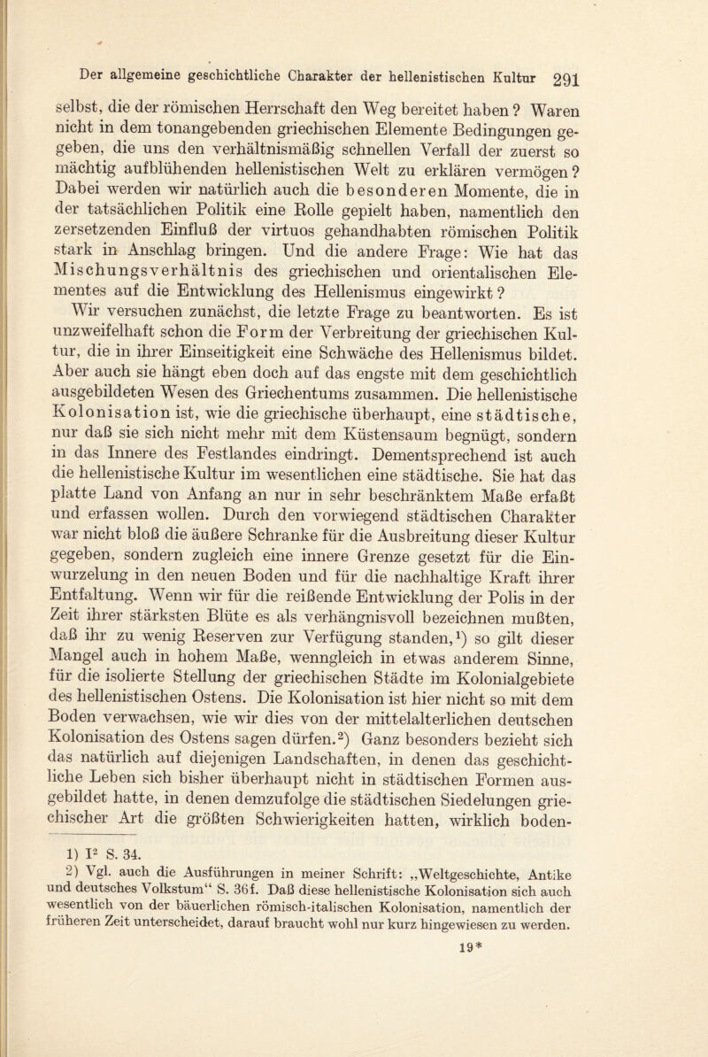 selbst, die der römischen Herrschaft den Weg bereitet haben ? Waren nicht in dem tonangebenden griechischen Elemente Bedingungen ge¬ geben, die uns den verhältnismäßig schnellen Verfall der zuerst so mächtig aufblühenden hellenistischen Welt zu erklären vermögen? Dabei werden wir natürlich auch die besonderen Momente, die in der tatsächlichen Politik eine Rolle gepielt haben, namentlich den zersetzenden Einfluß der virtuos gehandhabten römischen Politik stark in Anschlag bringen. Und die andere Frage: Wie hat das Mischungsverhältnis des griechischen und orientalischen Ele¬ mentes auf die Entwicklung des Hellenismus eingewirkt ? Wir versuchen zunächst, die letzte Frage zu beantworten. Es ist unzweifelhaft schon die Form der Verbreitung der griechischen Kul¬ tur, die in ihrer Einseitigkeit eine Schwäche des Hellenismus bildet. Aber auch sie hängt eben doch auf das engste mit dem geschichtlich ausgebildeten Wesen des Griechentums zusammen. Die hellenistische Kolonisation ist, wie die griechische überhaupt, eine städtische, nur daß sie sich nicht mehr mit dem Küstensaum begnügt, sondern in das Innere des Festlandes eindringt. Dementsprechend ist auch die hellenistische Kultur im wesentlichen eine städtische. Sie hat das platte Land von Anfang an nur in sehr beschränktem Maße erfaßt und erfassen wollen. Durch den vorwiegend städtischen Charakter war nicht bloß die äußere Schranke für die Ausbreitung dieser Kultur gegeben, sondern zugleich eine innere Grenze gesetzt für die Ein- wurzelung in den neuen Boden und für die nachhaltige Kraft ihrer Entfaltung. Wenn wir für die reißende Entwicklung der Polis in der Zeit ihrer stärksten Blüte es als verhängnisvoll bezeichnen mußten, daß ihr zu wenig Reserven zur Verfügung standen,1) so gilt dieser Mangel auch in hohem Maße, wenngleich in etwas anderem Sinne, für die isolierte Stellung der griechischen Städte im Kolonialgebiete des hellenistischen Ostens. Die Kolonisation ist hier nicht so mit dem Boden verwachsen, wie wir dies von der mittelalterlichen deutschen Kolonisation des Ostens sagen dürfen.2) Ganz besonders bezieht sich das natürlich auf diejenigen Landschaften, in denen das geschicht¬ liche Leben sich bisher überhaupt nicht in städtischen Formen aus¬ gebildet hatte, in denen demzufolge die städtischen Siedelungen grie¬ chischer Art die größten Schwierigkeiten hatten, wirklich boden- 1) I2 S. 34. 2) Vgl. auch die Ausführungen in meiner Schrift: „Weltgeschichte, Antike und deutsches Volkstum“ S. 36 f. Daß diese hellenistische Kolonisation sich auch wesentlich von der bäuerlichen römisch-italischen Kolonisation, namentlich der früheren Zeit unterscheidet, darauf braucht wohl nur kurz hingewiesen zu werden. 19*