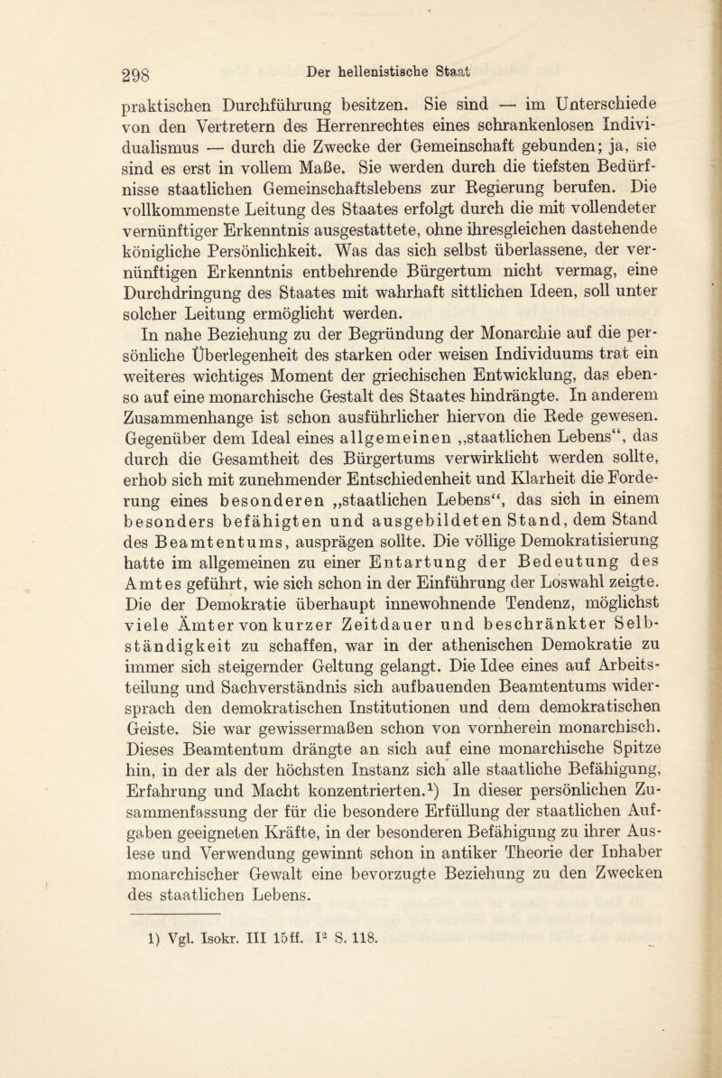 praktischen Durchführung besitzen. Sie sind — im Unterschiede von den Vertretern des Herrenrechtes eines schrankenlosen Indivi¬ dualismus — durch die Zwecke der Gemeinschaft gebunden; ja, sie sind es erst in vollem Maße. Sie werden durch die tiefsten Bedürf¬ nisse staatlichen Gemeinschaftslebens zur Regierung berufen. Die vollkommenste Leitung des Staates erfolgt durch die mit vollendeter vernünftiger Erkenntnis ausgestattete, ohne ihresgleichen dastehende königliche Persönlichkeit. Was das sich selbst überlassene, der ver¬ nünftigen Erkenntnis entbehrende Bürgertum nicht vermag, eine Durchdringung des Staates mit wahrhaft sittlichen Ideen, soll unter solcher Leitung ermöglicht werden. In nahe Beziehung zu der Begründung der Monarchie auf die per¬ sönliche Überlegenheit des starken oder weisen Individuums trat ein weiteres wichtiges Moment der griechischen Entwicklung, das eben¬ so auf eine monarchische Gestalt des Staates hindrängte. In anderem Zusammenhänge ist schon ausführlicher hiervon die Rede gewesen. Gegenüber dem Ideal eines allgemeinen ,,staatlichen Lebens“, das durch die Gesamtheit des Bürgertums verwirklicht werden sollte, erhob sich mit zunehmender Entschiedenheit und Klarheit die Forde¬ rung eines besonderen „staatlichen Lebens“, das sich in einem besonders befähigten und ausgebildeten Stand, dem Stand des Beamtentums, ausprägen sollte. Die völlige Demokratisierung hatte im allgemeinen zu einer Entartung der Bedeutung des Amtes geführt, wie sich schon in der Einführung der Loswahl zeigte. Die der Demokratie überhaupt innewohnende Tendenz, möglichst viele Amt er von kurzer Zeitdauer und beschränkter Selb¬ ständigkeit zu schaffen, war in der athenischen Demokratie zu immer sich steigernder Geltung gelangt. Die Idee eines auf Arbeits¬ teilung und Sachverständnis sich aufbauenden Beamtentums wider¬ sprach den demokratischen Institutionen und dem demokratischen Geiste. Sie war gewissermaßen schon von vornherein monarchisch. Dieses Beamtentum drängte an sich auf eine monarchische Spitze hin, in der als der höchsten Instanz sich alle staatliche Befähigung, Erfahrung und Macht konzentrierten.1) In dieser persönlichen Zu¬ sammenfassung der für die besondere Erfüllung der staatlichen Auf¬ gaben geeigneten Kräfte, in der besonderen Befähigung zu ihrer Aus¬ lese und Verwendung gewinnt schon in antiker Theorie der Inhaber monarchischer Gewalt eine bevorzugte Beziehung zu den Zwecken des staatlichen Lebens. 1) Vgl. Isokr. III 15ff. I2 S. 118.