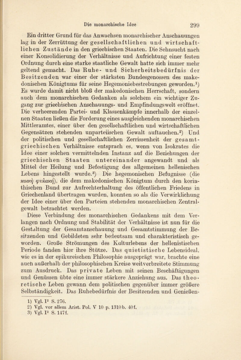 Ein dritter Grund für das Anwachsen monarchischer Anschauungen lag in der Zerrüttung der gesellschaftlichen und wirtschaft¬ lichen Zustände in den griechischen Staaten. Die Sehnsucht nach einer Konsolidierung der Verhältnisse und Aufrichtung einer festen Ordnung durch eine starke staatliche Gewalt hatte sich immer mehr geltend gemacht. Das Kühe- und Sicherheitsbedürfnis der Besitzenden war einer der stärksten Bundesgenossen des make¬ donischen Königtums für seine Hegemoniebestrebungen geworden.1) Es wurde damit nicht bloß der makedonischen Herrschaft, sondern auch dem monarchischen Gedanken als solchem ein wichtiger Zu¬ gang zur griechischen Anschauungs- und Empfindungswelt eröffnet. Die verheerenden Partei- und Klassenkämpfe innerhalb der einzel¬ nen Staaten ließen die Forderung eines ausgleichenden monarchischen Mittleramtes, einer über den gesellschaftlichen und wirtschaftlichen Gegensätzen stehenden unparteiischen Gewalt auf tauchen.2) Und der politischen und gesellschaftlichen Zerrissenheit der gesamt- griechischen Verhältnisse entsprach es, wenn von Isokrates die Idee einer solchen vermittelnden Instanz auf die Beziehungen der griechischen Staaten untereinander angewandt und als Mittel der Heilung und Befestigung des allgemeinen hellenischen Lebens hingestellt wurde.3) Die hegemonischen Befugnisse (die xoivr\ cpvlaxrj), die dem makedonischen Königtum durch den korin¬ thischen Bund zur Aufrecht er halt ung des öffentlichen Friedens in Griechenland übertragen wurden, konnten so als die Verwirklichung der Idee einer über den Parteien stehenden monarchischen Zentral¬ gewalt betrachtet werden. Diese Verbindung des monarchischen Gedankens mit dem Ver¬ langen nach Ordnung und Stabilität der Verhältnisse ist nun für die Gestaltung der Gesamtanschauung und Gesamtstimmung der Be¬ sitzenden und Gebildeten sehr bedeutsam und charakteristisch ge¬ worden. Große Strömungen des Kulturlebens der hellenistischen Periode fanden hier ihre Stütze. Das quietistische Lebensideal, wie es in der epikureischen Philosophie ausgeprägt war, brachte eine auch außerhalb der philosophischen Kreise weitverbreitete Stimmung zum Ausdruck. Das private Leben mit seinen Beschäftigungen und Genüssen übte eine immer stärkere Anziehung aus. Das theo¬ retische Leben gewann dem politischen gegenüber immer größere Selbständigkeit. Das Kuhebedürfnis der Besitzenden und Genießen- 1) Vgl. I2 S. 276. 2) Vgl. vor allem Arist. Pol. V 10 p. 1310 b. 40 f. 3) Vgl. I2 S. 147 f.