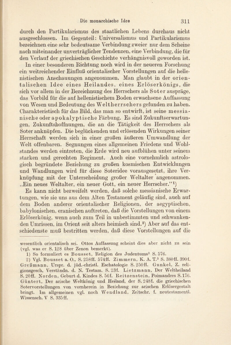 durch den Partikularismus des staatlichen Lebens durchaus nicht ausgeschlossen. Im Gegenteil: Universalismus und Partikularismus bezeichnen eine sehr bedeutsame Verbindung zweier nur dem Scheine nach miteinander unverträglicher Tendenzen, eine Verbindung, die für den Verlauf der griechischen Geschichte verhängnisvoll geworden ist. In einer besonderen Richtung noch wird in der neueren Forschung ein weitreichender Einfluß orientalischer Vorstellungen auf die helle¬ nistischen Anschauungen angenommen. Man glaubt in der orien¬ talischen Idee eines Heilandes, eines Erlöserkönigs, die sich vor allem in der Bezeichnung des Herrschers als Soter auspräge, das Vorbild für die auf hellenistischem Boden erwachsene Auffassung von Wesen und Bedeutung des Weltherrschers gefunden zu haben. Charakteristisch für das Bild, das man so entwirft, ist seine messia- nische oder apokalyptische Färbung. Es sind Zukunftserwartun¬ gen, Zukunftshoffnungen, die an die Tätigkeit des Herrschers als Soter anknüpfen. Die beglückenden und erlösenden Wirkungen seiner Herrschaft werden sich in einer großen äußeren Umwandlung der Welt offenbaren. Segnungen eines allgemeinen Friedens und Wohl¬ standes werden eintreten, die Erde wird neu aufblühen unter seinem starken und gerechten Regiment. Auch eine vornehmlich astrolo¬ gisch begründete Beziehung zu großen kosmischen Entwicklungen und Wandlungen wird für diese Soteridee vorausgesetzt, ihre Ver¬ knüpfung mit der Unterscheidung großer Weltalter angenommen. ,,Ein neues Weltalter, ein neuer Gott, ein neuer Herrscher.“* 1) Es kann nicht bezweifelt werden, daß solche messianische Erwar¬ tungen, wie sie uns aus dem Alten Testament geläufig sind, auch auf dem Boden anderer orientalischer Religionen, der aegyptischen, babylonischen, eranischen auftreten, daß die Vorstellungen von einem Erlöserkönig, wenn auch zum Teil in unbestimmten und schwanken¬ den Umrissen, im Orient seit alters heimisch sind.2) Aber auf das ent¬ schiedenste muß bestritten werden, daß diese Vorstellungen auf die wesentlich orientalisch sei. Ottos Auffassung scheint dies aber nicht zu sein (vgl. was er S. 128 über Zenon bemerkt). 1) So formuliert es Bousset, Religion des Judentums2 S. 576. 2) Vgl. Bousset a. O., S. 258ff. 574ff. Zimmern, K. A. T.3 S. 380ff. 390f. Greßmann, Urspr. d. jüd.-christl. Eschatologie S. 250ff. Gunkel, Z. reli- gionsgesch, Verständn. d. N. Testam. S. 23f. Lietzmann, Der Weltheiland S. 20ff. Norden, Geburt d. Kindes S. 56f. Reitzenstein, Poimandres S.176. Güntert, Der arische Weltkönig und Heiland, der S. 248f. die griechischen Sotervorstellungen von vornherein in Beziehung zur arischen Erlösergestalt bringt. Im allgemeinen vgl. noch Wendland, Zeitschr. f. neutestamentl. Wissensch. V S. 335ff.