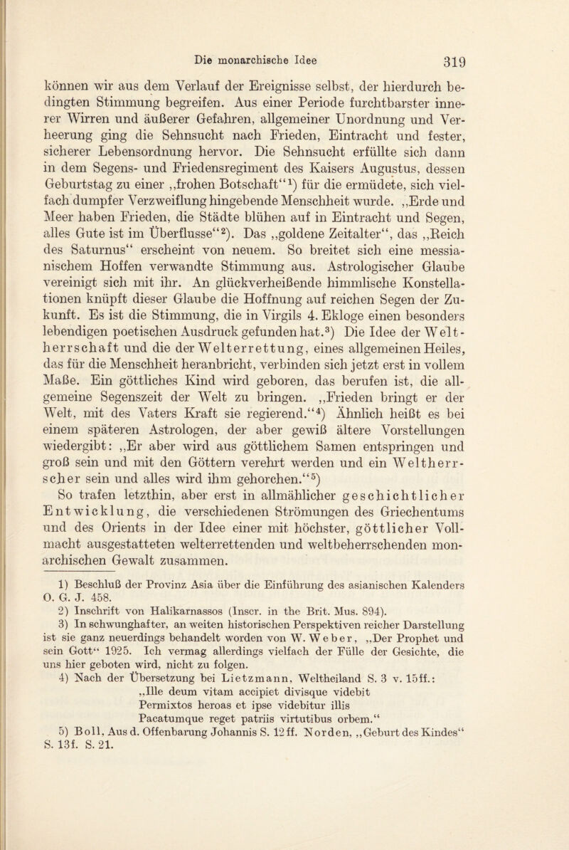 können wir aus dem Verlauf der Ereignisse selbst, der hierdurch be¬ dingten Stimmung begreifen. Aus einer Periode furchtbarster inne¬ rer Wirren und äußerer Gefahren, allgemeiner Unordnung und Ver¬ heerung ging die Sehnsucht nach Frieden, Eintracht und fester, sicherer Lebensordnung hervor. Die Sehnsucht erfüllte sich dann in dem Segens- und Friedensregiment des Kaisers Augustus, dessen Geburtstag zu einer ,,frohen Botschaft“1) für die ermüdete, sich viel¬ fach dumpfer Verzweiflung hingebende Menschheit wurde. ,,Erde und Meer haben Frieden, die Städte blühen auf in Eintracht und Segen, alles Gute ist im Überflüsse“2). Das ,,goldene Zeitalter“, das ,,Reich des Saturnus“ erscheint von neuem. So breitet sich eine messia- nischem Hoffen verwandte Stimmung aus. Astrologischer Glaube vereinigt sich mit ihr. An glückverheißende himmlische Konstella¬ tionen knüpft dieser Glaube die Hoffnung auf reichen Segen der Zu¬ kunft. Es ist die Stimmung, die in Virgils 4. Ekloge einen besonders lebendigen poetischen Ausdruck gefunden hat.3) Die Idee der Welt¬ herrschaft und die der Welt errettung, eines allgemeinen Heiles, das für die Menschheit heranbricht, verbinden sich jetzt erst in vollem Maße. Ein göttliches Kind wird geboren, das berufen ist, die all¬ gemeine Segenszeit der Welt zu bringen. „Frieden bringt er der Welt, mit des Vaters Kraft sie regierend.“4) Ähnlich heißt es bei einem späteren Astrologen, der aber gewiß ältere Vorstellungen wiedergibt: ,,Er aber wird aus göttlichem Samen entspringen und groß sein und mit den Göttern verehrt werden und ein Welt herr¬ scht er sein und alles wird ihm gehorchen.“5) So trafen letzthin, aber erst in allmählicher geschichtlicher Entwicklung, die verschiedenen Strömungen des Griechentums und des Orients in der Idee einer mit höchster, göttlicher Voll¬ macht ausgestatteten welterrettenden und weltbeherrschenden mon¬ archischen Gewalt zusammen. 1) Beschluß der Provinz Asia über die Einführung des asianischen Kalenders 0. G. J. 458. 2) Inschrift von Halikarnassos (Inscr. in the Brit. Mus. 894). 3) In schwunghafter, an weiten historischen Perspektiven reicher Darstellung ist sie ganz neuerdings behandelt worden von W. Weber, „Der Prophet und sein Gott“ 1925. Ich vermag allerdings vielfach der Fülle der Gesichte, die uns hier geboten wird, nicht zu folgen. 4) Nach der Übersetzung bei Lietzmann, Weltheiland S. 3 v. 15ff.: „Ille deum vitam accipiet divisque videbit Permixtos heroas et ipse videbitur illis Pacatumque reget patriis virtutibus orbem.“ 5) Bo 11, Ausd. Offenbarung Johannis S. 12 ff. Norden, „Geburt des Kindes“ S. 13f. S. 21.