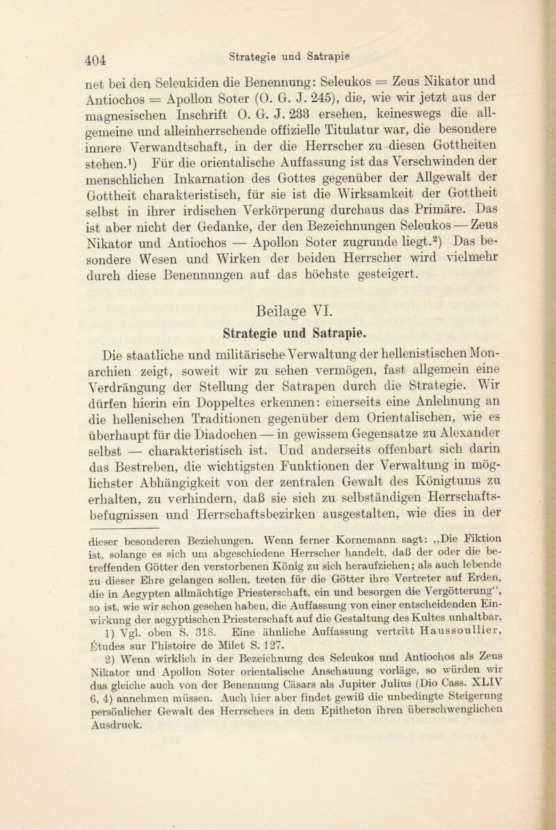 net bei den Selenkiden die Benennung: Seleukos = Zeus Nikator und Antiochos = Apollon Boter (0. G. J. 245), die, wie wir jetzt aus der magnesischen Inschrift 0. G. J. 288 ersehen, keineswegs die all¬ gemeine und alleinherrschende offizielle Titulatur war, die besondere innere Verwandtschaft, in der die Herrscher zu diesen Gottheiten stehen.* 1) Für die orientalische Auffassung ist das Verschwinden der menschlichen Inkarnation des Gottes gegenüber der Allgewalt der Gottheit charakteristisch, für sie ist die Wirksamkeit der Gottheit selbst in ihrer irdischen Verkörperung durchaus das Primäre. Das ist aber nicht der Gedanke, der den Bezeichnungen Seleukos — Zeus Nikator und Antiochos — Apollon Boter zugrunde liegt.2) Das be¬ sondere Wesen und Wirken der beiden Herrscher wird vielmehr durch diese Benennungen auf das höchste gesteigert. Beilage VI. Strategie und Satrapie. Die staatliche und militärische Verwaltung der hellenistischen Mon¬ archien zeigt, soweit wir zu sehen vermögen, fast allgemein eine Verdrängung der Stellung der Satrapen durch die Strategie. Wir dürfen hierin ein Doppeltes erkennen: einerseits eine Anlehnung an die hellenischen Traditionen gegenüber dem Orientalischen, wie es überhaupt für die Diadochen — in gewissem Gegensätze zu Alexander selbst — charakteristisch ist. Und anderseits offenbart sich darin das Bestreben, die wichtigsten Funktionen der Verwaltung in mög¬ lichster Abhängigkeit von der zentralen Gewalt des Königtums zu erhalten, zu verhindern, daß sie sich zu selbständigen Herrschafts¬ befugnissen und Herrschaftsbezirken ausgestalten, wie dies in der dieser besonderen Beziehungen. Wenn ferner Kornernann sagt: „Die Fiktion ist, solange es sich um abgeschiedene Herrscher handelt, daß der oder die be¬ treffenden Götter den verstorbenen König zu sich herauf ziehen; als auch lebende zu dieser Ehre gelangen sollen, treten für die Götter ihre Vertreter auf Erden, die in Aegypten allmächtige Priesterschaft, ein und besorgen die Vergötterung“, so ist, wie wir schon gesehen haben, die Auffassung von einer entscheidenden Ein¬ wirkung der aegyptischen Priesterschaft auf die Gestaltung des Kultes unhaltbar. 1) Vgl. oben S. 318. Eine ähnliche Auffassung vertritt Haussoullier, Etudes sur Fhistoire de Milet S. 127. 2) Wenn wirklich in der Bezeichnung des Seleukos und Antiochos als Zeus Nikator und Apollon Soter orientalische Anschauung vorläge, so würden wir das gleiche auch von der Benennung Cäsars als Jupiter Julius (Bio Cass. XLIV 6, 4) annehmen müssen. Auch hier aber findet gewiß die unbedingte Steigerung persönlicher Gewalt des Herrschers in dem Epitheton ihren überschwenglichen Ausdruck.