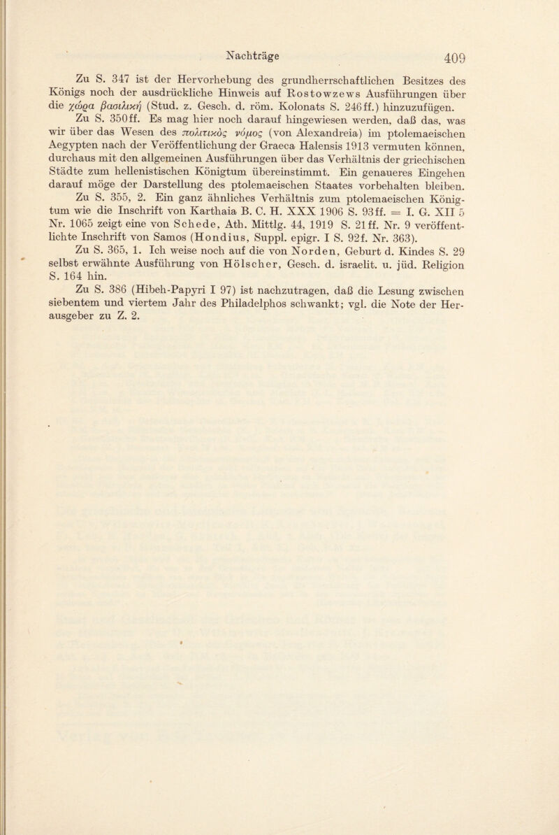 Zu S. 347 ist der Hervorhebung des grundherrschaftlichen Besitzes des Königs noch der ausdrückliche Hinweis auf Rostowzews Ausführungen über die xcbga ßaoihxri (Stud. z. Gesch. d. röm. Kolonats S. 246ff.) hinzuzufügen. Zu S. 350 ff. Es mag hier noch darauf hingewiesen werden, daß das, was wir über das Wesen des nokaixog vojuog (von Alexandreia) im ptolemaeischen Aegypten nach der Veröffentlichung der Graeca Halensis 1913 vermuten können, durchaus mit den allgemeinen Ausführungen über das Verhältnis der griechischen Städte zum hellenistischen Königtum übereinstimmt. Ein genaueres Eingehen darauf möge der Darstellung des ptolemaeischen Staates Vorbehalten bleiben. Zu S. 355, 2. Ein ganz ähnliches Verhältnis zum ptolemaeischen König¬ tum wie die Inschrift von Karthaia B. C. H. XXX 1906 S. 93 ff. = I. G. XII 5 Nr. 1065 zeigt eine von Schede, Ath. Mittig. 44, 1919 S. 21 ff. Nr. 9 veröffent¬ lichte Inschrift von Samos (Hondius, Suppl. epigr. I S. 92f. Nr. 363). Zu S. 365, 1. Ich weise noch auf die von Norden, Geburt d. Kindes S. 29 selbst erwähnte Ausführung von Hölscher, Gesch. d. israelit. u. jüd. Religion S. 164 hin. Zu S. 386 (Hibeh-Papyri I 97) ist nachzutragen, daß die Lesung zwischen siebentem und viertem Jahr des Philadelphos schwankt; vgl. die Note der Her¬ ausgeber zu Z. 2.