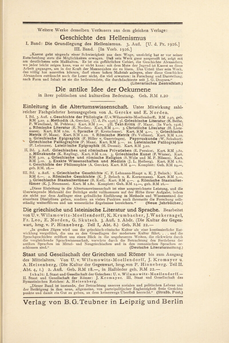 Weitere Werke desselben Verfassers aus dem gleichen Verlage: Geschichte des Hellenismus I. Band: Die Grundlegung des Hellenismus. 3. Aufl. [U. d. Pr. 1926.] III. Band. [In Vorb. 1926.] „Kaerst geht nirgends einer Schwierigkeit aus dem Wege, umsichtig hat er vor seiner Entscheidung stets die Möglichkeiten erwogen. Daß sein Werk ganz ansgereift ist, zeigt mit am deutlichsten sein Maßhalten. Es ist ein gefährliches Gebiet, die Geschichte Alexanders, wo jeder leicht zeigen kann, was er nicht kann: mit dem Mute der Jugend ist Kaerst an diese Arbeit gegangen, um in der Kraft der Mannesjahre sie zu lösen. Das Urteil über sein Werk, das völlig hat ausreifen können, darf einen hohen Maßstab anlegen, aber diese Geschichte Alexanders enttäuscht auch die Leser nicht, die viel erwarten: in Forschung und Darstellung, nach Form und Inhalt ist sie die bedeutendste, die durchdachteste seit J. G. Droysen.“ (Literarisches Zentralblatt.) Die antike Idee der Oekumene in ihrer politischen und kulturellen Bedeutung. Geh. RM 1.20 Einleitung in die Altertumswissenschaft. Unter Mitwirkung zahl¬ reicher Fachgelehrter herausgegeben von A. Gercke und E. Norden. I. Bd. 3. Aufl. 1. Geschichte der Philologie (U. v.Wilamowitz-Moellendorff). RM 2.40, geb. RM 3.20. 2. Methodik (A. Gercke). [U. d. Pr. 1926.] 3I. Griechische Literatur (E. Bethe, P. Wendland, M. Pohlenz.) Kart. RM 7.—. 3II. Text-Kritik (P. Maas). [In Vorb. 1926.] 4. Römische Literatur (E. Norden). Kart. RM 4.—. 5. Christliche Literatur (H. Lietz- mann). Kart. RM 1.60. 6. Sprache (P. Kretschmer). Kart. RM 4.—. 7. Griechische Metrik (P. Maas). Kart. RM 1.20. 8. Römische Metrik (Fr. Vollmer). Kart. RM 1.20. 9. Griechische Epigraphik (F. Hiller v. Gaertringen). Papyruskunde (W. Schubart). Griechische Paläographie (P. Maas). Kart. RM 3.—. 10. Lateinische Paläographie (P. Lehmann). Lateinische Epigraphik (H. Dessau). Kart. RM 3.20. II. Bd. 3. Aufl. Griechisches und römisches Privatleben (E. Pernice). Kart. RM 2.80. 2. Münzkunde (K. Regling). Kart. RM 1.20. 3. Griechische Kunst (F. Winter). Kart. RM 3.20. 4. Griechische und römische Religion (S.Wide und M. P. Nilsson). Kart. RM 3.20. 5. Exakte Wissenschaften und Medizin (J. L. Heiberg). Kart. RM 1.80. 6. Geschichte der Philosophie (A. Gercke). Kart. RM 4.—. Komplett: Geh. RM 14.—, geb. RM. 16.— III. Bd. 2. Aufl. 1. Griechische Geschichte (C. F. Lehmann-Haupt u. K. J. Beloch.) Kart. RM 6.—. 2. Römische Geschichte (K. J. Beloch u. E. Kornemann). Kart. RM 5.—. 3. Griechische Staatsaltertümer (B. Keil). Kart. RM 4.—. 4. Römische Staatsalter¬ tümer (K. J. Neumann). Kart. M 1.80. Komplett: Geh. RM 14.—, geb. RM 16.— „Diese Einleitung in die Altertumswissenschaft ist eine ausgezeichnete Leistung, und die überwiegende Mehrzahl der Beiträge steht vollkommen auf der Höhe ihrer Aufgabe, indem sie nicht nur dem Anfänger eine gründliche Einführung in Methode und Wissensstand der einzelnen Disziplinen geben, sondern an vielen Punkten auch ihrerseits die Forschung selb¬ ständig weiterführen und um wesentliche Ergebnisse bereichern.“ (Neue Jahrbücher.) Die griechische und lateinische Literatur und Sprache. Bearbeitet von U.v. Wilamowitz-Moellendorff, K. Krumbacher, J. Wackernagel, Fr. Leo, E. Norden, G. Skutsch. 3. Aufl. 2. Abdr. (Die Kultur der Gegen¬ wart, hrsg. v. P. Hinneberg. Teil I, Abt. 8.) Geb. RM 22.— „In großen Zügen wird uns die griechisch-römische Kultur als eine kontinuierliche Ent¬ wicklung vorgeführt, die uns zu den Grundlagen der modernen Kultur führt, . . . und die Sprachgeschichte eröffnet uns einen Blick in die ungeheueren Weiten, die rückwärts durch die vergleichende Sprachwissenschaft, vorwärts durch die Betrachtung des Fortlebens der antiken Sprachen im Mittel- und Neugriechischen und in den romanischen Sprachen er¬ schlossen sind.“ (Deutsche Literaturzeitung.) Staat und Gesellschaft der Griechen und Römer bis zum Ausgang des Mittelalters. Von U. v. Wilamowitz-Moellendorff, J. Kromayer u. A. Heisenberg. (Die Kultur der Gegenwart, hrsg.von P. Hinneberg. Teil II. Abt. 4, 1.) 2. Aufl. Geb. RM 18.—, in Halbleder geb. RM 22.— Inhalt: I. Staat und Gesellschaft der Griechen: U. v. Wilamowitz-Moellendorff. — II. Staat und Gesellschaft der Römer: J. Kromayer. III, Staat und Gesellschaft des Byzantinischen Reiches: A. Heisenberg. „Dieser Band ist imstande, der Betrachtung unseres sozialen und politischen Lebens und der Betätigung in ihm neue, allgemeine, von parteipolitischer Engherzigkeit freie Gesichts¬ punkte und damit ein Gut zu geben, an dem keineswegs Überfluß herrscht.“ (Straßb. Post.) Verlag von B.G.Teubner in Leipzig und Berlin