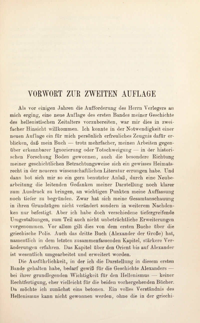VORWORT ZUR ZWEITEN AUFLAGE Als vor einigen Jahren die Aufforderung des Herrn Verlegers an mich erging, eine neue Auflage des ersten Bandes meiner Geschichte des hellenistischen Zeitalters yorzubereiten, war mir dies in zwei¬ facher Hinsicht willkommen. Ich konnte in der Notwendigkeit einer neuen Auflage ein für mich persönlich erfreuliches Zeugnis dafür er¬ blicken, daß mein Buch — trotz mehrfacher, meinen Arbeiten gegen¬ über erkennbarer Ignorierung oder Totschweigung — in der histori¬ schen Forschung Boden gewonnen, auch die besondere Richtung meiner geschichtlichen Betrachtungsweise sich ein gewisses Heimats¬ recht in der neueren wissenschaftlichen Literatur errungen habe. Und dann bot sich mir so ein gern benutzter Anlaß, durch eine Neube¬ arbeitung die leitenden Gedanken meiner Darstellung noch klarer zum Ausdruck zu bringen, an wichtigen Punkten meine Auffassung noch tiefer zu begründen. Zwar hat sich meine Gesamtanschauung in ihren Grundzügen nicht verändert sondern in weiterem Nachden¬ ken nur befestigt. Aber ich habe doch verschiedene tiefergreifende Umgestaltungen, zum Teil auch nicht unbeträchtliche Erweiterungen vorgenommen. Vor allem gilt dies von dem ersten Buche über die griechische Polis. Auch das dritte Buch (Alexander der Große) hat, namentlich in dem letzten zusammenfassenden Kapitel, stärkere Ver¬ änderungen erfahren. Das Kapitel über den Orient bis auf Alexander ist wesentlich umgearbeitet und erweitert worden. Die Ausführlichkeit, in der ich die Darstellung in diesem ersten Bande gehalten habe, bedarf gewiß für die Geschichte Alexanders — bei ihrer grundlegenden Wichtigkeit für den Hellenismus — keiner Rechtfertigung, eher vielleicht für die beiden vorhergehenden Bücher. Da möchte ich zunächst eins betonen. Ein volles Verständnis des Hellenismus kann nicht gewonnen werden, ohne die in der griechi-
