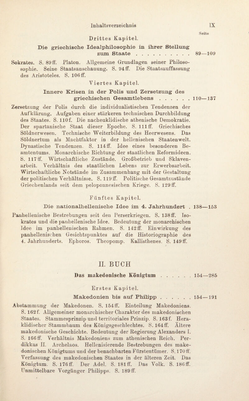 Drittes Kapitel. Die griechische Idealphilosophie in ihrer Stellung zum Staate. Sokrates. S. 89ff. Platon. Allgemeine Grundlagen seiner Philoso- sophie. Seine Staatsanschauung. S. 94 ff. Die Staatsauffassung des Aristoteles. S. 106 ff. Viertes Kapitel. Innere Krisen in der Polis und Zersetzung des griechischen Gesamtlebens. Zersetzung der Polis durch die individualistischen Tendenzen der Aufklärung. Aufgaben einer stärkeren technischen Durchbildung des Staates. S. llOf. Die nacheuklidische athenische Demokratie. Der spartanische Staat dieser Epoche. S. 111 ff. Griechisches Söldnerwesen. Technische Weiterbildung des Heerwesens. Das Söldnertum als Machtfaktor in der hellenischen Staatenwelt. Dynastische Tendenzen. S. 114 ff. Idee eines besonderen Be¬ amtentums. Monarchische Richtung der staatlichen Reformideen. S. 117 ff. Wirtschaftliche Zustände. Großbetrieb und Sklaven¬ arbeit. Verhältnis des staatlichen Lebens zur Erwerbsarbeit. Wirtschaftliche Notstände im Zusammenhang mit der Gestaltung der politischen Verhältnisse. S. 119 ff. Politische Gesamtzustände Griechenlands seit dem peloponnesischen Kriege. S. 129ff. Fünftes Kapitel. Die nationaHiellenisclie Idee im 4. Jahrhundert . Panhellenische Bestrebungen seit den Perserkriegen. S. 138 ff. Iso- krates und die panhellenische Idee. Bedeutung der monarchischen Idee im panhellenischen Rahmen. S. 142 ff. Einwirkung des panhellenischen Gesichtspunktes auf die Historiographie des 4. Jahrhunderts. Ephoros. Theopomp. Kallisthenes. S. 149ff. II. BÜCH Das makedonische Königtum. Erstes Kapitel. Makedonien bis auf Philipp. Abstammung der Makedonen. S. 154ff. Einteilung Makedoniens. S. 162 f. Allgemeiner monarchischer Charakter des makedonischen Staates. Stammesprinzip und territoriales Prinzip. S. 163f. Hera- klidischer Stammbaum des Königsgeschlechtes. S. 164ff. Ältere makedonische Geschichte. Bedeutung der Regierung Alexanders I. S. 166 ff. Verhältnis Makedoniens zum athenischen Reich. Per- dikkas II. Archelaos. Hellenisierende Bestrebungen des make¬ donischen Königtums und der benachbarten Fürstentümer. S. 170ff. Verfassung des makedonischen Staates in der älteren Zeit. Das Königtum. S. 176 ff. Der Adel. S. 181 ff. Das Volk. S. 186ff. Unmittelbare Vorgänger Philipps. S. 189 ff. Seite 89—109 110—137 138—153 154—285 154—191